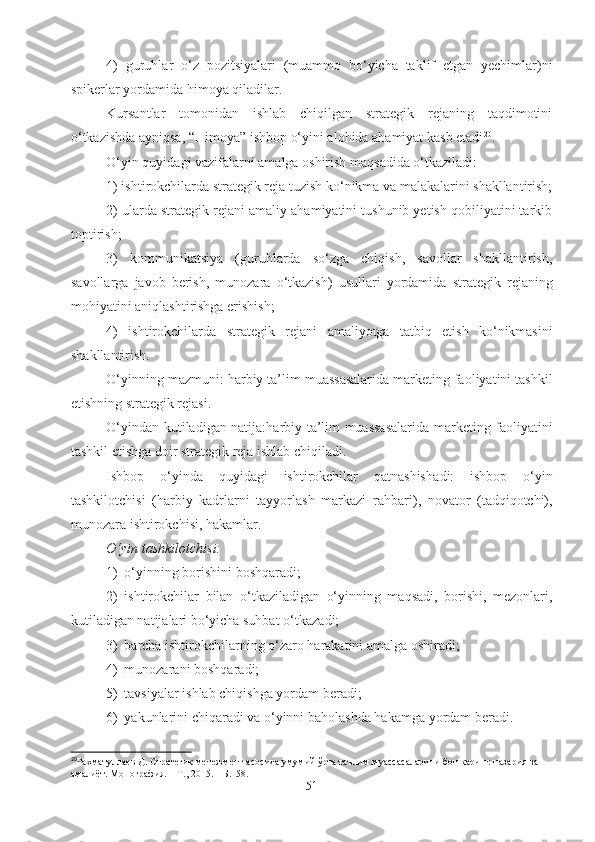 4)   guruhlar   o‘z   pozitsiyalari   (muammo   bo‘yicha   taklif   etgan   yechimlar)ni
spikerlar yordamida himoya qiladilar.
Kursantlar   tomonidan   ishlab   chiqilgan   strategik   rejaning   taqdimotini
o‘tkazishda ayniqsa, “Himoya” ishbop o‘yini alohida ahamiyat kasb etadi 20
.
O‘yin quyidagi vazifalarni amalga oshirish maqsadida o‘tkaziladi:
1) ishtirokchilarda strategik reja tuzish ko‘nikma va malakalarini shakllantirish;
2)  ularda strategik rejani amaliy ahamiyatini tushunib yetish qobiliyatini tarkib
toptirish ;
3)   kommunikatsiya   (guruhlarda   so‘zga   chiqish,   savollar   shakllantirish,
savollarga   javob   berish,   munozara   o‘tkazish)   usullari   yordamida   strategik   reja ning
mohiyatini aniqlashtirishga erishish;
4)   ishtirokchilarda   strategik   rejani   amaliyotga   tatbiq   etish   ko‘nikmasini
shakllantirish.
O‘yinning mazmuni:  harbiy ta’lim muassasalarida marketing faoliyatini tashkil
etishning strategik rejasi .
O‘yin dan kutiladigan   natija: harbiy ta’lim muassasalarida marketing faoliyatini
tashkil etishga doir strategik reja ishlab chiqiladi .
Ishbop   o‘yinda   quyidagi   ishtirokchilar   qatnashish a di:   ishbop   o‘yin
tashkilotchisi   ( harbiy   kadrlarni   tayyorlash   markazi   rahbari ),   novator   (tadqiqotchi),
munozara ishtirokchisi,  hakam lar.
O‘yin  tashkilotchi si:
1) o‘yinning borishini boshqar a di;
2) ishtirokchilar   bilan   o‘tkaziladigan   o‘yinning   maqsadi,   borishi,   mezonlari,
kutiladigan natijalari bo‘yicha suhbat o‘tkaz a di;
3) barcha ishtirokchilarning o‘zaro harakatini amalga oshir a di;
4) munozarani boshqar a di;
5) tavsiyalar ishlab chiqishga yordam ber a di;
6) yakunlarini chiqar a di va o‘yinni baholash d a  hakam ga yordam ber a di.
20
Рахматуллаев Д. Стратегик менежмент асосида умумий ўрта таълим муассасаларини бошқариш: назария ва 
амалиёт. Монография. – Т., 2015. – Б.158.
51 