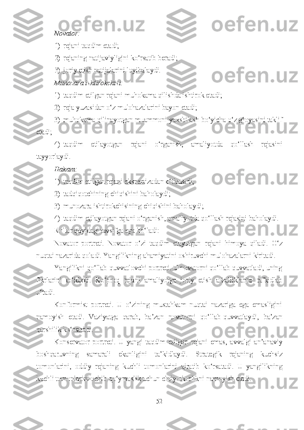 Novator:
1) reja ni taqdim et a di;
2) reja ning natijaviyligini ko‘rsatib ber a di;
3) joriy etish natijalarini loyihala y di.
Munozara ishtirokchisi:
1) taqdim etilgan  reja ni muhokama qilishda ishtirok et a di;
2) reja  yuzasidan o‘z mulohazalarini bayon et a di;
3) muhokama qilinayotgan muammoni yaxshilash bo‘yicha o‘z g‘oyasini taklif
et a di;
4) taqdim   etilayotgan   reja ni   o‘rganish,   amaliyotda   qo‘llash   rejasini
tayyorla y di.
Hakam :
1) taqdim etilgan  reja ni ekspertizadan o‘tkaz a di;
2) tadqiqotchining chiqishini bahola y di;
3) munozara ishtirokchisining chiqishini bahola y di;
4) taqdim etilayotgan  reja ni o‘rganish, amaliyotda qo‘llash rejasini bahola y di.
Rollar quyidagi tavsifga ega bo‘ladi:
Novator   portreti.   Novator   o‘zi   taqdim   etayotgan   reja ni   himoya   qil a di.   O‘z
nuqtai nazarida qol a di. Yangilikning ahamiyatini oshiruvchi mulohazalar ni  kirit ad i.
Yangilikni qo‘llab-quvvatlovchi portreti. U novatorni qo‘llab-quvvatladi, uning
fikrlarini   to‘ldirdi.   Ko‘proq   reja ni   amaliyotga   joriy   etish   afzalliklarini   ta’kidlab
o‘t a di. 
Konformist   portreti.   U   o‘zining   mustahkam   nuqtai   nazariga   ega   emasligini
namoyish   et a di.   Vaziyatga   qarab,   ba’zan   novatorni   qo‘llab-quvvatla y di,   ba’zan
qarshilik ko‘rsat a di.
Konservator   portreti.   U   yangi   taqdim   etilgan   reja ni   emas,   avvalgi   an’anaviy
boshqaruvning   samarali   ekanligini   ta’kidla y di.   Strategik   reja ning   kuchsiz
tomonlarini,   oddiy   reja ning   kuchli   tomonlarini   ajratib   ko‘rsat a di.   U   yangilikning
kuchli tomonlarini ochib qo‘ymaslik uchun ehtiyotkorlikni namoyish et a di.
52 