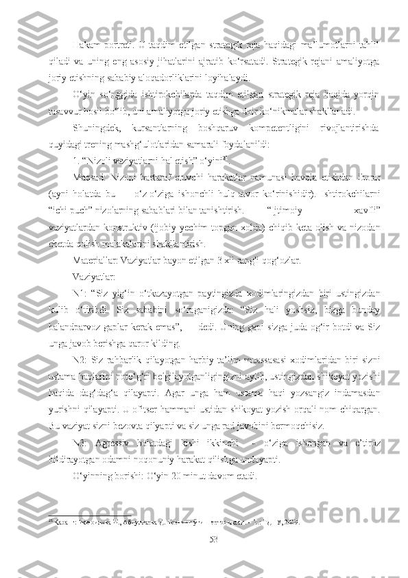 Hakam   portreti.   U   taqdim   etilgan   strategik   reja   haqidagi   ma’lumotlarni   tahlil
qil a di   va   uning   eng   asosiy   jihatlarini   ajratib   ko‘rsat a di.   Strategik   reja ni   amaliyotga
joriy etishning sababiy aloqadorliklarini loyihala y di.
O‘yin   so‘nggida   ishtirokchilarda   taqdim   etilgan   strategik   reja   haqida   yorqin
tasavvur hosil bo‘lib, uni amaliyotga joriy etishga doir ko‘nikmalar shakllan a di.
Shuningdek,   kursantlarning   boshqaruv   kompetentligini   rivojlantirishda
quyidagi trening mashg‘ulotlaridan samarali foydalanildi:
1 . “Nizoli vaziyatlarni hal etish” o‘yini 21
. 
Maqsad:   Nizoni   bartaraf   etuvchi   harakatlar   namunasi   havola   etishdan   iborat
(ayni   holatda   bu   —   o‘z-o‘ziga   ishonchli   hulq-atvor   ko‘rinishidir).   Ishtirokchilarni
“ichi puch” nizolarning sabablari bilan tanishtirish.  “Ijtimoiy   xavfli”
vaziyatlardan konstruktiv  (ijobiy  yechim  topgan  xolda)  chiqib  keta olish  va  nizodan
chetda qolish malakalarini shakllantirish.
Materiallar: Vaziyatlar bayon etilgan 3 xil rangli  q o g‘ ozlar.
Vaziyatlar:
N1:   “Siz   yig‘in   o‘tkazayotgan   paytingizda   xodimlaringizdan   biri   ustingizdan
kulib   o‘tiribdi.   Siz   sababini   so‘raganigizda:   “Siz   hali   yoshsiz,   bizga   bunday
balandparvoz gaplar  kerak emas”,  — dedi. Uning gapi  sizga juda og‘ir botdi  va Siz
unga javob berishga qaror kilding.
N2:   Siz   rahbarlik   qilayotgan   harbiy   ta’lim   muassasasi   xodimlaridan   biri   sizni
ustama haqlarini noto‘g‘ri belgilayotganligingizni aytib, ustingizdan shikoyat yozishi
haqida   dag‘dag‘a   qilayapti.   Agar   unga   ham   ustama   haqi   yozsangiz   indamasdan
yurishni  qilayapti. U ofitser hammani  ustidan shikoyat  yozish orqali nom chiqargan.
Bu vaziyat sizni bezovta qilyapti va siz unga rad javobini bermoqchisiz.
N3:   Agressiv   holatdagi   kishi   ikkinchi   —   o‘ziga   ishongan   va   e’tiroz
bildirayotgan odamni noqonuniy harakat qilishga undayapti.
O‘yinning borishi: O‘yin 20 minut davom etadi.
21
 Қаранг: Исмоилова Н., Абдуллаева Д. Тренинг ўтиш методикаси. – Т.: ТДПУ, 2009. 
53 