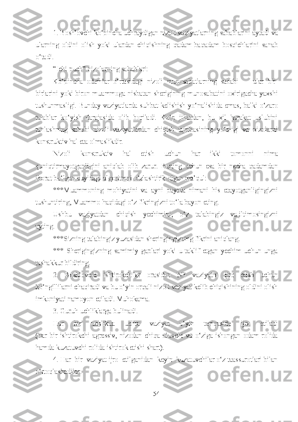 1. Boshlovchi ko‘pincha uchraydigan nizoli vaziyatlarning sabablarini aytadi va
ularning   oldini   olish   yoki   ulardan   chiqishning   qadam-baqadam   bosqichlarini   sanab
o‘tadi.
“Ichi puch” nizolarning sabablari:
Ko‘pincha   odamlar   o‘rtasidagi   nizoli   munosabatlarning   sababi   —   ular   bir-
birlarini yoki biron muammoga nisbatan sherigining munosabatini oxirigacha yaxshi
tushunmasligi. Bunday vaziyatlarda suhbat  kelishish yo‘nalishida emas, balki o‘zaro
talablar   ko‘yish   darajasida   olib   boriladi.   Ko‘p   jihatdan,   bu   xil   harakat   uslubini
tanlashning   sababi   nizoli   vaziyatlardan   chiqish   tajribasining   yo‘qligi   va   nizolarni
konstruktiv hal eta olmaslikdir.
Nizoli   konstruktiv   hal   etish   uchun   har   ikki   tomonni   nima
qoniqtirmayotganligini   aniqlab   olib   zarur.   Buning   uchun   esa   bir   necha   qadamdan
iborat bo‘lgan quyidagi algoritmni o‘zlashtirib olgan ma’qul:
***Muammoning   mohiyatini   va   ayni   paytda   nimani   his   etayotganligingizni
tushuntiring, Muammo haqidagi o‘z fikringizni to‘la bayon eting.
Ushbu    vaziyatdan    chiqish    yechimini,    o‘z    talabingiz    va iltimosingizni
ayting.
***Sizning talabingiz yuzasidan sheringingizning fikrini aniqlang.
***   Sherigingizning   samimiy   gaplari   yoki   u   taklif   etgan   yechim   uchun   unga
tashakkur bildiring.
2.   Boshlovchi   ishtirokchilar   orasidan   N3   vaziyatni   ijro   etish   uchun
ko‘ngillilarni chaqiradi va bu o‘yin orqali nizoli vaziyat kelib chiqishining oldini olish
imkoniyati namoyon etiladi. Muhokama.
3. Guruh uchliklarga bulinadi.
Har   bir   uchlikda   uchta   vaziyat   o‘yin   tariqasida   ijro   etiladi
(har   bir   ishtirokchi   agressiv,   nizodan   chiqa   oluvchi   va   o‘ziga   ishongan   odam   rolida
hamda kuzatuvchi rolida ishtirok etishi shart).
4. Har  bir  vaziyat ijro  etilganidan  keyin  kuzatuvchilar o‘z taassurotlari bilan
o‘rtoqlashadilar.
54 