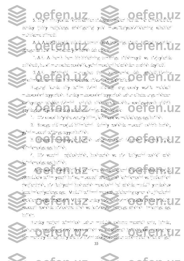 5.   O‘yin   nihoyasida   ishtirokchilar   o‘z   kechinmalari   haqida   fikr   almashadilar,
qanday   ijobiy   natijalarga   erishilganligi   yoki   muvaffaqiyatsizliklarning   sabablari
muhokama qilinadi.
A B. A tomon joyida  q oladi, B tomon esa A tomoniga o‘tadi. Bnu q tai nazaridan
q araganda bu xil munosabat yon berish deb ataladi.
1. AB.   A   h amB   ha m   bir-birlarining   tomoniga   o‘tishmaydi   va   o‘zjoylarida
q olishadi, bu xil munosabat passivlik, ya’ni masalani  h aletishdan  q ochish deyiladi.
2. AB.       To‘rtinchi       munosabat     tipi       kompramist     deb       ataladi.Bizning
misolimizda olimpiada 3-bir maktabda o‘tkazilishi taklifetiladi.
Bugungi   kunda   oliy   ta’lim   tizimi   oldidagi   eng   asosiy   vazifa   malakali
mutaxassisni tayyorlash. Bunday mutaxassisni tayyorlash uchun albatta unga nisbatan
surilayotgan   talablar   tizimini     aniqlab   olish   kerak.   Ushbu   savolga   javob   qidirib
quyidagi to‘rt yo‘nalishdagi talablar tizimiga duch keldik:
1. O‘z soxasi bo‘yicha zaruriy bilim, ko‘nikma va malakalarga ega bo‘lish.
2. Soxaga   oid   mavjud   bilimlarini     doimiy   ravishda   mustaqil   oshirib   borish,
ya’ni mustaqil ta’limga tayyor bo‘lish.
3. Sohaga   innovatsiyalar   kiritish   uchun   mustaqil   izlanish     va   ijod   qilish
ko‘nikmasiga ega bo‘lish.
4. O‘z   vaqtini     rejalashtirish,   boshqarish   va   o‘z   faoliyatini   tashkil   etish
ko‘nikmasiga ega bo‘lish.
               Agar  soxa bo‘yicha bilim, ko‘nikma va  malalkalarni  shakllantirishda  mavjud
reproduktiv ta’lim yetarli bo‘lsa, mustaqail ta’lim olish ko‘nikmasini va ijodkorlikni
rivojlantirish,   o‘z   faoliyatini   boshqarish   masalasini   hal   etishda   modulli   yondashuv
katta imkoniyatlarga ega.  Modulli ta’limni maqsadi  talabaning aynan shu jihatlarini
shakllantirishga  qaratilgan. Modul     shunday  tuzilishi   lozimki,  talaba  ushbu  modulni
mustaqil   ravishda   o‘zlashtira   olish   va   ko‘zlangan   natijaga   erishish     imkoniga   ega
bo‘lsin. 
Bunday   natijani   ta’minlash   uchun   modulda   axborot   materiali   aniq,   lo‘nda,
tushunarli,   mantiqiy,   tizimli   bayon   etilishi   va   ko‘rgazmali   bo‘lishi,   axborotning   har
birn mantiqiy bo‘lagi bo‘yicha o‘z-o‘zini tekshirish uchun topshiriqlar ishlab chilgan
55 