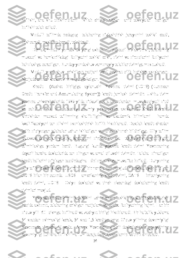 bo‘lishi,   ana   shu   topshiriqlarni     ishlab   chiqish   uchun     aniq   tavsiyalar     berilgan
bo‘lishi talab etiladi.
Modulli   ta’limda   pedagog     talabaning   o‘zlashtirish   jarayonini   tashkil   etadi,
boshqaradi, maslahat beradi, tekshiradi.
               Demak, modulli yondashuv yangi axborotni   mustaqil o‘zlashtirish, talabaning
mustaqil   va   hamkorlikdagi   faoliyatini   tashkil   etish,   o‘zini   va   o‘rtoqlarini   faoliyatini
baholashga qaratilgan. Bunday yondashuv zamonaviy talablar tizimiga mos tushadi.
        Modulli yondashuv  erishilgan natijani izchil nazorat qilib borishga asoslangan.
Natijada modul-kredit tizimi vujudga kelgan.
Kredit   –   (Zachet     birligiga     aylanuchi     Yevropa     tizimi   (ECTS)   (European
Credit   Transfer   and   Accumulating   System))   kredit   jamlash   tizimidir.   Ushbu   tizim
yevropa universitetlarida 1989 yilda o‘tkazilgan tadqiqotlardan   muvafaqqiyatli o‘tdi
va   qabul   qilindi.   U   talabaning   umumiy   yuklamasiga   asoslanadi.   Kredit   tizimini
kiritishdan   maqsad   ta’limning   shaffofligini   va   akademik   bilimlarni     hamda
kvalifikatsiyani   tan   olishni   osonlashtirish   bo‘lib   hisoblanadi.   Dastlab   kredit   chetdan
kelib o‘qiyotgan talabalar uchun ishlatilgan va   unga ishonch bildirilgan. Oliy ta’lim
muassasalari   uchun   yagona   kreditlarni   o‘rnatilishi   esa     talabalarning   mobilligini
ta’minlashga   yordam   berdi.   Bugungi   kunda   yevropa   kredit   tizimi   Yevropaning
deyarli barcha davlatlarida tan olingan va amal qiluvchi tizimdir. Talaba   o‘natilgan
kredit ballarini to‘plagan taqdirdagina   diplom olishga muvaffaq bo‘ladi.  Dunyoning
oliy ta’lim tizimida kredit tizimining  bir nencha turi mavjud. Yuqorida aytib o‘tilgan
ECTS bilan bir qatorda   USCS —amerikaning kredit tizimi, CATS — britaniyaning
kredit   tizimi,   UCTS   —Osiyo   davlatlari   va   tinch   okeandagi   davlatlarning   kredit
tizimlari mavjud.
Yevropa   kredit   tizimining   asosini   uch   element   tashkil   etadi:   o‘quv   dasturlari
haqida axborot, talabaning erishgan natijalari   va talaba faoliyatining hajmi. Har bir
o‘quv yili   60   qismga bo‘linadi va zachyot birligi hisoblanadi. Bir haftalik yuklama
54  soatdan   oshmasligi  kerak,  54  soat   1,5  kreditga   teng.  O‘quv  yilining  davomiyligi
Yevropada   o‘rtacha   40   xafta.     Ammo   Yevropaning   turli   davlatlarida   o‘quv   yilining
davomiyligi turlicha bo‘lishi ma’lum darajada muammolarnip keltirib chiqaradi. 
56 