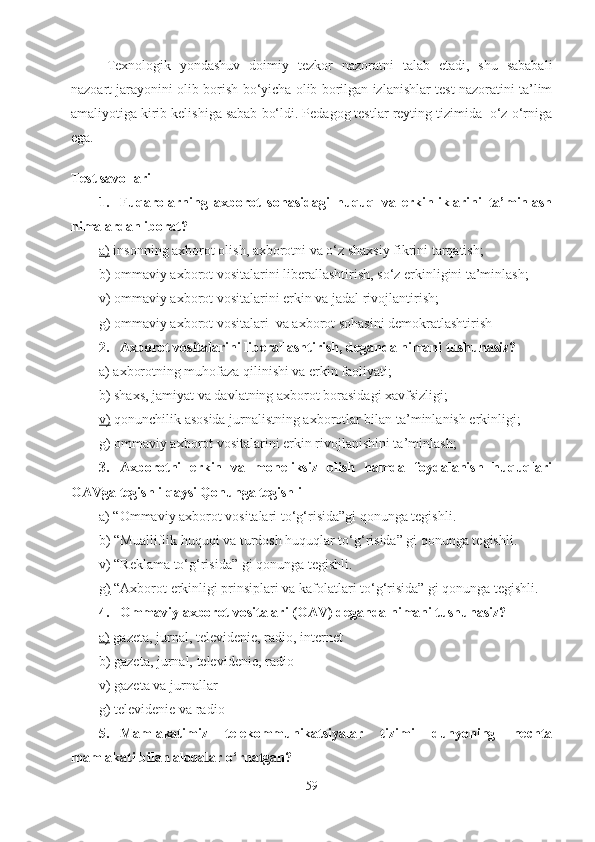 Texnologik   yondashuv   doimiy   tezkor   nazoratni   talab   etadi,   shu   sababali
nazoart jarayonini olib borish bo‘yicha olib borilgan izlanishlar test nazoratini ta’lim
amaliyotiga kirib kelishiga sabab bo‘ldi. Pedagog testlar reyting tizimida  o‘z o‘rniga
ega.
Test savollari
1. Fuqarolarning   axborot   sohasidagi   huquq   va   erkinliklarini   ta’minlash
nimalardan iborat?
a)  insonning axborot olish, axborotni va o‘z shaxsiy fikrini tarqatish; 
b) ommaviy axborot vositalarini liberallashtirish, so‘z erkinligini ta’minlash;
v) ommaviy axborot vositalarini erkin va jadal rivojlantirish;
g) ommaviy axborot vositalari  va axborot sohasini demokratlashtirish  
2. Axborot vositalarini liberallashtirish, deganda nimani tushunasiz?
a) axborotning muhofaza qilinishi va erkin faoliyati;
b) shaxs, jamiyat va davlatning axborot borasidagi xavfsizligi;
v)  qonunchilik asosida jurnalistning axborotlar bilan ta’minlanish erkinligi; 
g) ommaviy axborot vositalarini erkin rivojlanishini ta’minlash;
3. Axborotni   erkin   va   moneliksiz   olish   hamda   foydalanish   huquqlari
OAVga tegishli qaysi Qonunga tegishli
a) “Ommaviy axborot vositalari to‘g‘risida”gi qonunga tegishli.
b) “Mualliflik huquqi va turdosh huquqlar to‘g‘risida” gi qonunga tegishli.
v) “Reklama to‘g‘risida” gi qonunga tegishli.
g)  “Axborot erkinligi prinsiplari va kafolatlari to‘g‘risida” gi qonunga tegishli.
4. Ommaviy axborot vositalari (OAV) deganda nimani tushunasiz?
a)  gazeta, jurnal, televidenie, radio, internet
b) gazeta, jurnal, televidenie, radio
v) gazeta va jurnallar
g) televidenie va radio 
5. Mamlakatimiz   telekommunikatsiyalar   tizimi   dunyoning   nechta
mamlakati bilan aloqalar o‘rnatgan?
59 