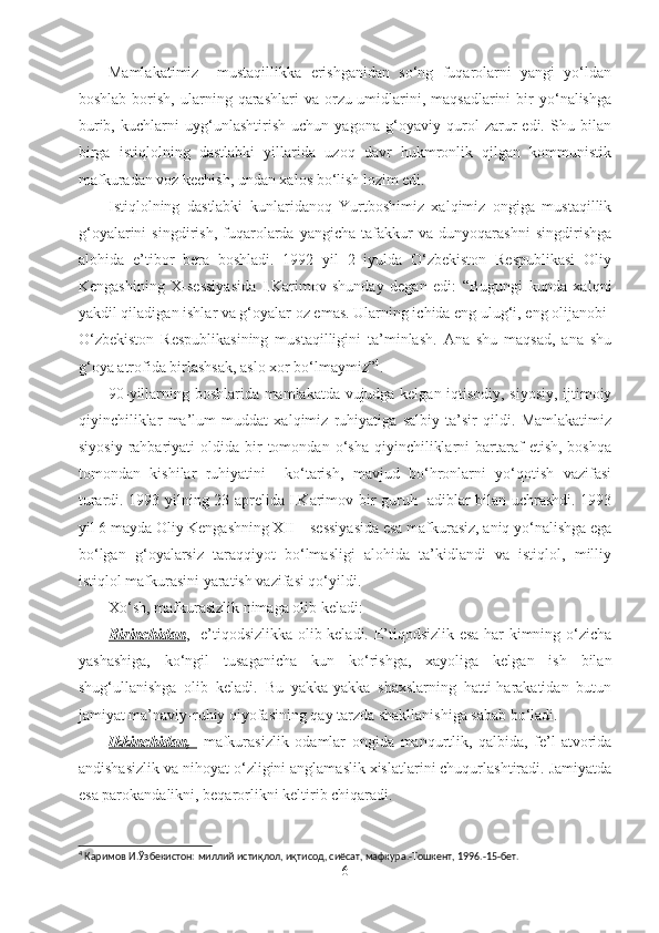 Mamlakatimiz     mustaqillikka   erishganidan   so‘ng   fuqarolarni   yangi   yo‘ldan
boshlab  borish,  ularning  qarashlari   va  orzu-umidlarini,  maqsadlarini  bir   yo‘nalishga
burib,   kuchlarni   uyg‘unlashtirish   uchun   yagona   g‘oyaviy   qurol   zarur   edi.   Shu   bilan
birga   istiqlolning   dastlabki   yillarida   uzoq   davr   hukmronlik   qilgan   kommunistik
mafkuradan voz kechish, undan xalos bo‘lish lozim edi. 
Istiqlolning   dastlabki   kunlaridanoq   Yurtboshimiz   xalqimiz   ongiga   mustaqillik
g‘oyalarini   singdirish,   fuqarolarda   yangicha   tafakkur   va   dunyoqarashni   singdirishga
alohida   e’tibor   bera   boshladi.   1992   yil   2   iyulda   O‘zbekiston   Respublikasi   Oliy
Kengashining   X-sessiyasida   I.Karimov   shunday   degan   edi:   “Bugungi   kunda   xalqni
yakdil qiladigan ishlar va g‘oyalar oz emas. Ularning ichida eng ulug‘i, eng olijanobi-
O‘zbekiston   Respublikasining   mustaqilligini   ta’minlash.   Ana   shu   maqsad,   ana   shu
g‘oya atrofida birlashsak, aslo xor bo‘lmaymiz” 4
.
90-yillarning boshlarida mamlakatda vujudga kelgan iqtisodiy, siyosiy, ijtimoiy
qiyinchiliklar   ma’lum   muddat   xalqimiz   ruhiyatiga   salbiy   ta’sir   qildi.   Mamlakatimiz
siyosiy   rahbariyati  oldida  bir   tomondan   o‘sha   qiyinchiliklarni  bartaraf  etish,   boshqa
tomondan   kishilar   ruhiyatini     ko‘tarish,   mavjud   bo‘hronlarni   yo‘qotish   vazifasi
turardi. 1993 yilning 23 aprelida I.Karimov bir guruh   adiblar bilan uchrashdi. 1993
yil 6 mayda Oliy Kengashning XII – sessiyasida esa mafkurasiz, aniq yo‘nalishga ega
bo‘lgan   g‘oyalarsiz   taraqqiyot   bo‘lmasligi   alohida   ta’kidlandi   va   istiqlol,   milliy
istiqlol mafkurasini yaratish vazifasi qo‘yildi. 
Xo‘sh, mafkurasizlik nimaga olib keladi: 
Birinchidan ,   e’tiqodsizlikka olib keladi. E’tiqodsizlik esa har kimning o‘zicha
yashashiga,   ko‘ngil   tusaganicha   kun   ko‘rishga,   xayoliga   kelgan   ish   bilan
shug‘ullanishga   olib   keladi.   Bu   yakka-yakka   shaxslarning   hatti-harakatidan   butun
jamiyat ma’naviy-ruhiy qiyofasining qay tarzda shakllanishiga sabab bo‘ladi. 
Ikkinchidan,     mafkurasizlik   odamlar   ongida   manqurtlik,   qalbida,   fe’l-atvorida
andishasizlik va nihoyat o‘zligini anglamaslik xislatlarini chuqurlashtiradi. Jamiyatda
esa parokandalikni, beqarorlikni keltirib chiqaradi.   
4
 Каримов И.Ўзбекистон: миллий истиқлол, иқтисод, сиёсат, мафкура.-Тошкент, 1996.-15-бет. 
6 