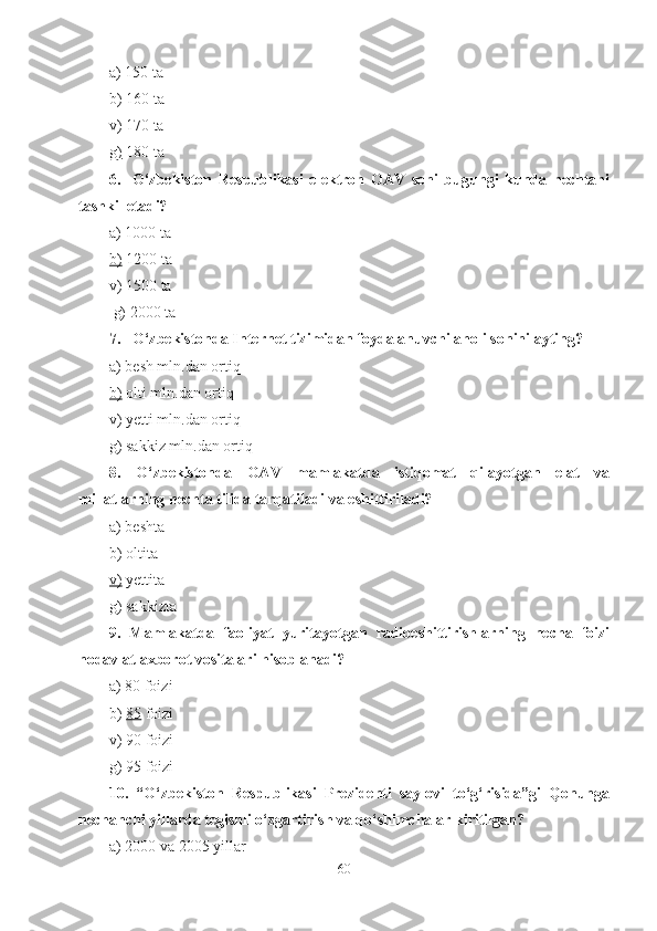 a) 150 ta
b)   160 ta
v) 170 ta
g)  180 ta  
6. O‘zbekiston   Respublikasi   elektron   OAV   soni   bugungi   kunda   nechtani
tashkil etadi?
a) 1000 ta
b)  1200 ta
v) 1500 ta
 g) 2000 ta
7. O‘zbekistonda Internet tizimidan foydalanuvchi aholi sonini ayting?
a) besh mln.dan ortiq
b)  olti mln.dan ortiq
v) yetti mln.dan ortiq
g) sakkiz mln.dan ortiq
8.   O‘zbekistonda   OAV   mamlakatda   istiqomat   qilayotgan   elat   va
millatlarning nechta tilida tarqatiladi va eshittiriladi?
a) beshta
b) oltita
v)  yettita
g) sakkizta
9.   Mamlakatda   faoliyat   yuritayotgan   radioeshittirishlarning   necha   foizi
nodavlat axborot vositalari hisoblanadi?
a) 80 foizi
b)  85  foizi
v) 90 foizi
g) 95 foizi
10.   “O‘zbekiston   Respublikasi   Prezidenti   saylovi   to‘g‘risida”gi   Qonunga
nechanchi yillarda tegishli o‘zgartirish va qo‘shimchalar kiritilgan?
a) 2000 va 2005 yillar
60 