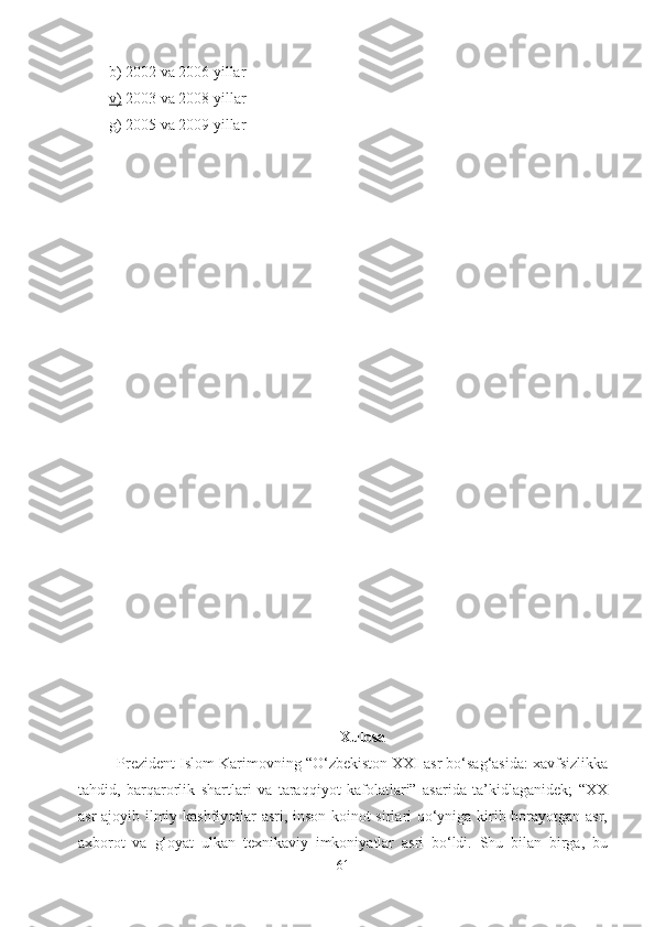 b) 2002 va 2006 yillar
v)  2003 va 2008 yillar
g) 2005 va 2009 yillar
Xulosa
Prezident Islom Karimovning “O‘zbekiston XXI asr bo‘sag‘asida: xavfsizlikka
tahdid,   barqarorlik   shartlari   va   taraqqiyot   kafolatlari”   asarida   ta’kidlaganidek;   “XX
asr ajoyib ilmiy kashfiyotlar asri, inson koinot sirlari qo‘yniga kirib borayotgan asr,
axborot   va   g‘oyat   ulkan   texnikaviy   imkoniyatlar   asri   bo‘ldi.   Shu   bilan   birga,   bu
61 