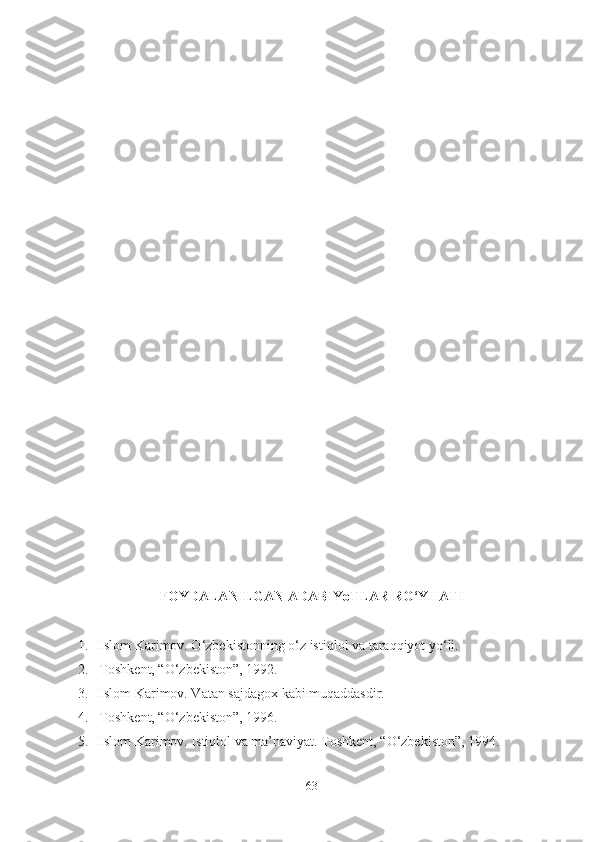 FOYDALANILGAN ADABIYoTLAR RO‘YHATI
1. Islom Karimov. O‘zbekistonning o‘z istiqlol va taraqqiyot yo‘li.
2. Toshkent, “O‘zbekiston”, 1992.
3. Islom Karimov. Vatan sajdagox kabi muqaddasdir.
4. Toshkent, “O‘zbekiston”, 1996.
5. Islom Karimov. Istiqlol va ma’naviyat. Toshkent, “O‘zbekiston”, 1994.
63 