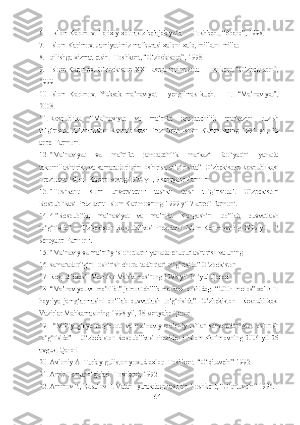 6. .Islom Karimov. Tarixiy xotirasiz kelajak yo‘q..    Toshkent, “Sharq”, 1998.
7. Islom Karimov. Jamiyatimiz mafkurasi xalqni-xalq, millatni-millat 
8. qilishga xizmat etsin.  Toshkent, “O‘zbekiston”, 1998.
9. Islom Karimov. O‘zbekiston XXI   asrga intilmoqda.   Toshkent, “O‘zbekiston”,
1999.
10. Islom   Karimov.   Yuksak   ma’naviyat   –   yengilmas   kuch.   –   T.:   “Ma’naviyat”,
2008.
11. Respublika   “Ma’naviyat   va   ma’rifat   jamoatchilik   markazini   tuzish
to‘g‘risida”.O‘zbekiston   Respublikasi   Prezidenti   Islom   Karimovning   1994   yil,   23
aprel Farmoni.
12. “Ma’naviyat   va   ma’rifat   jamoatchilik   markazi   faoliyatini   yanada
takomillashtirish va samaradorligini oshirish to‘g‘risida”. O‘zbekiston Respublikasi
Prezidenti Islom  Karimovning 1996 yil, 9 sentyabr Farmoni.
13. “Toshkent   Islom   unversitetini   tashkil   etish   to‘g‘risida”.   O‘zbekiston
Respublikasi Prezidenti Islom Karimovning 1999 yil 7 aprel’ farmoni.    
14. 4.”Respublika   ma’naviyat   va   ma’rifat   Kengashini   qo‘llab   quvvatlash
to‘g‘risida”    O‘zbekiston Respublikasi Prezidenti Islom Karimovning 1999 yil,   3
sentyabr  Farmoni.
15. “Ma’naviy va ma’rifiy islohotlarni yanada chuqurlashtirish va uning 
16. samaradorligini  oshirish chora-tadbirlari to‘g‘risida” O‘zbekiston 
17. Respublikasi   Vazirlar Mahkamasining 1998 yil 24 iyul Qarori
18. “Ma’naviyat va ma’rifat” jamoatchilik markazi qoshidagi “Oltin meros” xalqaro
hayriya   jamg‘armasini   qo‘llab-quvvatlash   to‘g‘risida”.   O‘zbekiston     Respublikasi
Vazirlar Mahkamasining 1998 yil, 28 sentyabr Qarori.
19.   “Milliy   g‘oya   targ‘iboti   va   ma’naviy-ma’rifiy   ishlar   samaradorligini   oshirish
to‘g‘risida”       O‘zbekiston Respublikasi Prezidenti Islom Karimovning 2006 yil 25
avgust Qarori.
20. Avloniy A. Turkiy guliston yoxud axloq. Toshkent. “O‘qituvchi” 1992.
21. Amir Temur o‘gitlari. Toshkent, 1992.
22. Aminov B, Rasulov T. Vatan- yurakdagi javohir. Toshkent, “O‘qituvchi” 1996.
64 