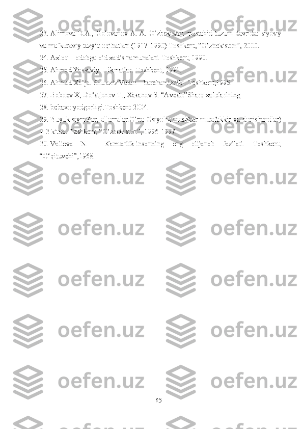 23. Alimova D.A., Golovanov A. A. O‘zbekiston  mustabid tuzum  davrida:  siyosiy
va mafkuraviy tazyiq oqibatlari (1917-1990) Toshkent, “O‘zbekiston”, 2000.
24. Axloq – odobga oid xadis namunalari. Toshkent, 1990.
25. Ahmad Yassaviy. Hikmatlar. Toshkent, 1991.
26. Ahmad Xo‘ja. Shu aziz Vatan – barchamizniki. Toshkent,1995.
27. Boboev X, Do‘stjonov T., Xasanov S. “Avesto”Sharq xalqlarining 
28. bebaxo yodgorligi.Toshkent 2004.
29. Buyuk siymolar, allomalar.O‘rta Osiyolik mashhur mutafakkir va donishandlar)
1-3 kitob. Toshkent, “O‘zbekiston”, 1996-1997.
30. Valieva   N.     Kamtarlik-insonning   eng   olijanob   fazilati.   Toshkent,
“O‘qituvchi”,1968.
65 