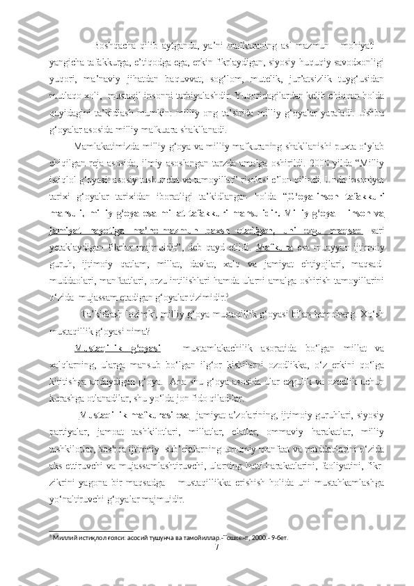                       Boshqacha   qilib   aytganda,   ya’ni   mafkuraning   asl   mazmun   -   mohiyati   –
yangicha tafakkurga, e’tiqodga ega, erkin fikrlaydigan, siyosiy-huquqiy savodxonligi
yuqori,   ma’naviy   jihatdan   baquvvat,   sog‘lom,   mutelik,   jur’atsizlik   tuyg‘usidan
mutlaqo xoli,  mustaqil insonni tarbiyalashdir. Yuqoridagilardan kelib chiqqan holda
quyidagini   ta’kidlash   mumkin:   milliy   ong   ta’sirida   milliy   g‘oyalar   yaraladi.   Ushbu
g‘oyalar asosida milliy mafkuara shakllanadi.
               Mamlakatimizda milliy g‘oya va milliy mafkuraning shakllanishi puxta o‘ylab
chiqilgan   reja   asosida,   ilmiy   asoslangan   tarzda   amalga   oshirildi.   2000   yilda   “Milliy
istiqlol g‘oyasi: asosiy tushuncha va tamoyillar” risolasi e’lon qilindi. Unda insoniyat
tarixi   g‘oyalar   tarixidan   iboratligi   ta’kidlangan   holda   “ G‘oya-inson   tafakkuri
mahsuli,   milliy   g‘oya   esa   millat   tafakkuri   mahsulidir.   Milliy   g‘oya   –   inson   va
jamiyat   hayotiga   ma’no-mazmun   baxsh   etadigan,   uni   ezgu   maqsad   sari
yetaklaydigan   fikrlar   majmuidir”,   deb   qayd   etildi.   Mafkura   esa   muayyan   ijtimoiy
guruh,   ijtimoiy   qatlam,   millat,   davlat,   xalq   va   jamiyat   ehtiyojlari,   maqsad-
muddaolari, manfaatlari, orzu-intilishlari hamda ularni amalga oshirish tamoyillarini
o‘zida  mujassam etadigan g‘oyalar tizimidir. 5
  
                   Ta’kidlash lozimki, milliy g‘oya mustaqillik g‘oyasi bilan hamohang. Xo‘sh
mustaqillik g‘oyasi nima? 
Mustaqillik   g‘oyasi   –   mustamlakachilik   asoratida   bo‘lgan   millat   va
xalqlarning,   ularga   mansub   bo‘lgan   ilg‘or   kishilarni   ozodlikka,   o‘z   erkini   qo‘lga
kiritishga   undaydigan  g‘oya.    Ana  shu  g‘oya  asosida  ular  ezgulik  va  ozodlik  uchun
kurashga otlanadilar, shu yo‘lda jon fido qiladilar.
                  Mustaqillik mafkurasi  esa    jamiyat a’zolarining, ijtimoiy guruhlari, siyosiy
partiyalar,   jamoat   tashkilotlari,   millatlar,   elatlar,   ommaviy   harakatlar,   milliy
tashkilotlar, boshqa ijtimoiy  sub’ektlarning umumiy manfaat va muddaolarini o‘zida
aks ettiruvchi  va mujassamlashtiruvchi,  ularning hatti-harakatlarini, faoliyatini, fikr-
zikrini   yagona   bir   maqsadga   –   mustaqillikka   erishish   holida   uni   mustahkamlashga
yo‘naltiruvchi g‘oyalar majmuidir. 
5
  Миллий истиқлол ғояси: асосий тушунча ва тамойиллар.-Тошкент, 2000.- 9-бет. 
7 