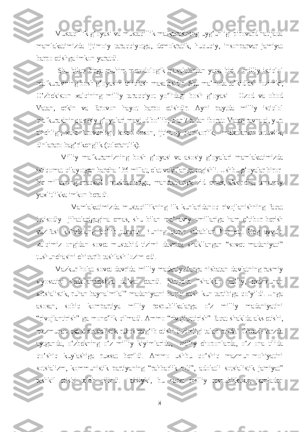                Mustaqillik g‘oyasi va mustaqillik mafkurasining uyg‘unligi pirovard natijada
mamlakatimizda   ijtimoiy   taraqqiyotga,   demokratik,   huquqiy,   insonparvar   jamiyat
barpo etishga imkon yaratdi.
                Shu   bilan   birga   muhim   metodologik   masalalardan   yana   biri   –   milliy   istiqlol
mafkurasining bosh g‘oyasini aniqlash masalasidir. Shu ma’noda ta’kidlash lozimki,
O‘zbekiston   xalqining   milliy   taraqqiyot   yo‘lidagi   bosh   g‘oyasi   –   Ozod   va   obod
Vatan,   erkin   va   farovon   hayot   barpo   etishdir.   Ayni   paytda   milliy   istiqlol
mafkurasining asosiy g‘oyalari mavjud bo‘lib, ular 7 tadan iborat: Vatan ravnaqi, yurt
tinchligi,   xalq   farovonligi,   komil   inson,   ijtimoiy   hamkorlik,     millatlararo   totuvlik,
dinlararo bag‘rikenglik (tolerantlik).
              Milliy   mafkuramizning   bosh   g‘oyasi   va   asosiy   g‘oyalari   mamlakatimizda
istiqomat qilayotgan barcha 136 millat, elat vakillariga tegishli. Ushbu g‘oyalar biror-
bir   millatning   maqsad   –muddaolariga,   manfaatlariga   zid   emas,   aksincha,   umumiy
yaxlitlikka imkon beradi.
                      Mamlakatimizda   mustaqillikning   ilk   kunlaridanoq   rivojlanishning   faqat
iqtisodiy     jihatlarigagina   emas,   shu   bilan   ma’naviy   omillariga   ham   e’tibor   berish
vazifasi   ko‘ndalang   bo‘lib   turardi.   Buning   qator   sabablari   bor   edi.   Eng   avvalo
xalqimiz   ongidan   sovet   mustabid   tizimi   davrida   shakllangan   “sovet   madaniyati”
tushunchasini chiqarib tashlash lozim edi.
Mazkur  holat  sovet  davrida  milliy madaniyatlarga nisbatan  davlatning rasmiy
siyosatini   shakllantirishga   da’vat   etardi.   Natijada   “shaklan   milliy,   mazmunan
sotsialistik, ruhan baynalmilal” madaniyatni barpo etish kun tartibiga qo‘yildi. Unga
asosan,   sobiq   kompartiya   milliy   respublikalarga   o‘z   milliy   madaniyatini
“rivojlantirish” ga mone’lik qilmadi. Ammo “rivojlantirish” faqat shaklda aks etishi,
mazmunan esa u sotsialistik ruhni targ‘ib etishi lozimligi talab etildi.   Obrazli tarzda
aytganda,   o‘zbekning   o‘z   milliy   kiyimlarida,     milliy   choponlarda,   o‘z   ona   tilida
qo‘shiq   kuylashiga   ruxsat   berildi.   Ammo   ushbu   qo‘shiq   mazmun-mohiyatini
sotsializm,   kommunistik   partiyaning   “rahbarlik   roli”,   adolatli   sotsialistik   jamiyat”
tashkil   etishi   talab   qilindi.   Tabiiyki,   bu   narsa   milliy   respublikalar,   jumladan
8 