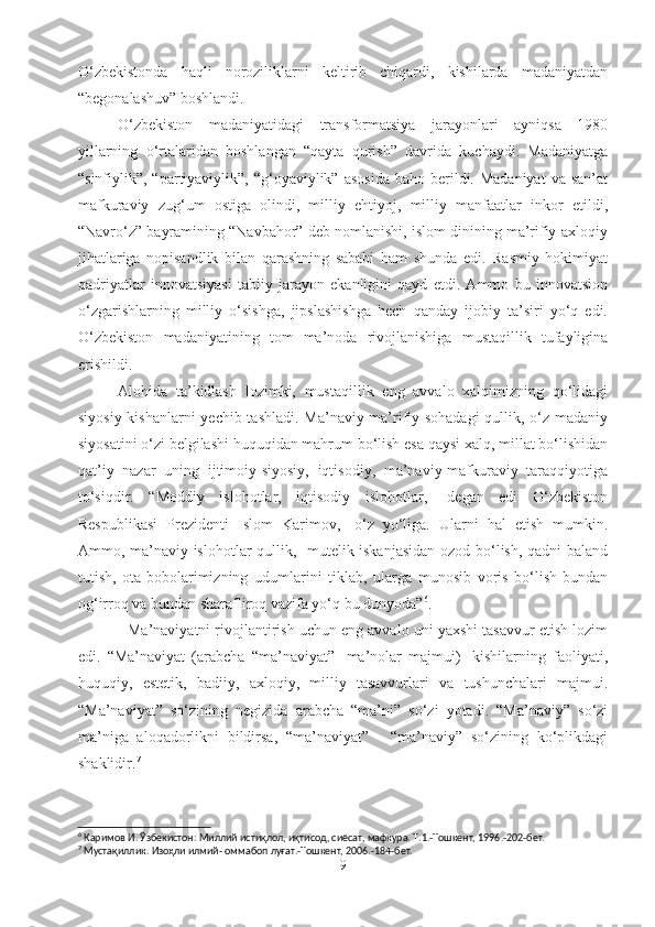 O‘zbekistonda   haqli   noroziliklarni   keltirib   chiqardi,   kishilarda   madaniyatdan
“begonalashuv” boshlandi. 
O‘zbekiston   madaniyatidagi   transformatsiya   jarayonlari   ayniqsa   1980
yillarning   o‘rtalaridan   boshlangan   “qayta   qurish”   davrida   kuchaydi.   Madaniyatga
“sinfiylik”, “partiyaviylik”,  “g‘oyaviylik”  asosida   baho berildi. Madaniyat   va san’at
mafkuraviy   zug‘um   ostiga   olindi,   milliy   ehtiyoj,   milliy   manfaatlar   inkor   etildi,
“Navro‘z” bayramining “Navbahor” deb nomlanishi, islom dinining ma’rifiy-axloqiy
jihatlariga   nopisandlik   bilan   qarashning   sababi   ham   shunda   edi.   Rasmiy   hokimiyat
qadriyatlar   innovatsiyasi   tabiiy   jarayon   ekanligini   qayd   etdi.   Ammo   bu   innovatsion
o‘zgarishlarning   milliy   o‘sishga,   jipslashishga   hech   qanday   ijobiy   ta’siri   yo‘q   edi.
O‘zbekiston   madaniyatining   tom   ma’noda   rivojlanishiga   mustaqillik   tufayligina
erishildi. 
Alohida   ta’kidlash   lozimki,   mustaqillik   eng   avvalo   xalqimizning   qo‘lidagi
siyosiy kishanlarni yechib tashladi. Ma’naviy-ma’rifiy sohadagi  qullik, o‘z madaniy
siyosatini o‘zi belgilashi huquqidan mahrum bo‘lish esa qaysi xalq, millat bo‘lishidan
qat’iy   nazar   uning   ijtimoiy-siyosiy,   iqtisodiy,   ma’naviy-mafkuraviy   taraqqiyotiga
to‘siqdir.   “Moddiy   islohotlar,   iqtisodiy   islohotlar,   -degan   edi   O‘zbekiston
Respublikasi   Prezidenti   Islom   Karimov,   -o‘z   yo‘liga.   Ularni   hal   etish   mumkin.
Ammo, ma’naviy islohotlar-qullik,   mutelik iskanjasidan ozod bo‘lish, qadni baland
tutish,   ota-bobolarimizning   udumlarini   tiklab,   ularga   munosib   voris   bo‘lish-bundan
og‘irroq va bundan sharafliroq vazifa yo‘q bu dunyoda” 6
.
            Ma’naviyatni rivojlantirish uchun eng avvalo uni yaxshi tasavvur etish lozim
edi.   “Ma’naviyat   (arabcha   “ma’naviyat”-   ma’nolar   majmui)-   kishilarning   faoliyati,
huquqiy,   estetik,   badiiy,   axloqiy,   milliy   tasavvurlari   va   tushunchalari   majmui.
“Ma’naviyat”   so‘zining   negizida   arabcha   “ma’ni”   so‘zi   yotadi.   “Ma’naviy”   so‘zi
ma’niga   aloqadorlikni   bildirsa,   “ma’naviyat”   -   “ma’naviy”   so‘zining   ko‘plikdagi
shaklidir. 7
6
 Каримов И. Ўзбекистон: Миллий истиқлол, иқтисод, сиёсат, мафкура. Т.1.-Тошкент, 1996.-202-бет.  
7
 Мустақиллик. Изоҳли илмий- оммабоп луғат.-Тошкент, 2006.-184-бет.
9 