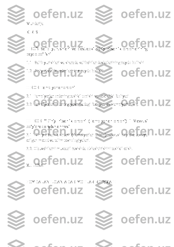 Mundarija
KIRISH
I   BOB   Salib   yurushlari   va   dastlabki   diniy   ritsarlik   ordenlarining
paydo bo'lishi
1.1   Salib yurishlari va sharqda salibchilar davlatlarining paydo bo'lishi
1.2  Diniy ritsarlik ordenlarining paydo bo'lishi
II BOB Tamplyerlar ordeni
2.1  Tamplyerlar ordening tashkil topishi va dastlabki faoliyati
2.2  Tamplyerlar ordening yevropadagi faoliyati va Tamplyerlar ishi
III   BOB   "Diniy   ritsarlik   ordeni   (Tamplyerlar   ordeni)   "   Mavzusi
bo'yicha dars ishlanmasi
3.1   "Diniy   ritsarlik   ordeni   (Tamplyerlar   ordeni)mavzusi   boyicha   tavsiya
etilgan metod va talim texnologiyalari.
3.2. O'quvchilarni mustaqil ravishda o'zlashtirishini tashkil etish.
XULOSA
FOYDALANILGAN ADABIYOTLAR RO'YXATI 