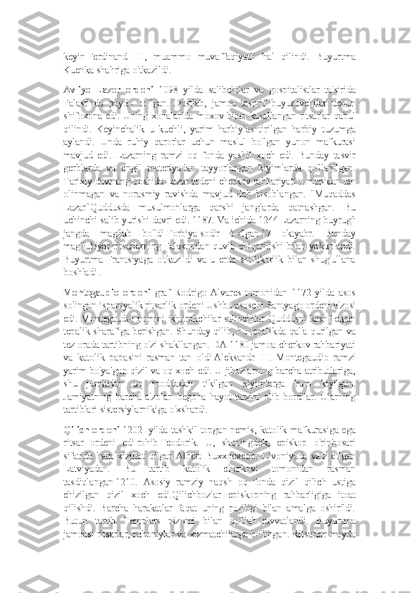 keyin   Ferdinand   III,   muammo   muvaffaqiyatli   hal   qilindi.   Buyurtma
Kuenka shahriga o'tkazildi.
Avliyo   Lazer   ordeni   1098   yilda   salibchilar   va   gospitalistlar   ta'sirida
Falastinda   paydo   bo'lgan.   Dastlab,   jamoa   tashrif   buyuruvchilar   uchun
shifoxona edi. Uning xonalarida moxov bilan kasallangan ritsarlar qabul
qilindi.   Keyinchalik   u   kuchli,   yarim   harbiylashtirilgan   harbiy   tuzumga
aylandi.   Unda   ruhiy   qarorlar   uchun   mas'ul   bo'lgan   yunon   mafkurasi
mavjud   edi.   Lazarning   ramzi   oq   fonda   yashil   xoch   edi.   Bunday   tasvir
gerblarda   va   engil   materiyadan   tayyorlangan   kiyimlarda   qo'llanilgan.
Tarixiy davrning boshida Lazar ordeni cherkov rahbariyati tomonidan tan
olinmagan   va   norasmiy   ravishda   mavjud   deb   hisoblangan.   "Muqaddas
Lazar"Quddusda   musulmonlarga   qarshi   janglarda   qatnashgan.   Bu
uchinchi salib yurishi davri edi.   1187. Va ichida   1244   Lazarning buyrug'i
jangda   mag'lub   bo'ldi   Forbiya   sodir   bo'lgan   17   oktyabr.   Bunday
mag'lubiyat ritsarlarning Falastindan quvib chiqarilishi  bilan yakunlandi.
Buyurtma   Frantsiyaga   o'tkazildi   va   u   erda   shifokorlik   bilan   shug'ullana
boshladi .
Montegaudio   ordeni   graf   Rodrigo   Alvares   tomonidan   1172   yilda   asos
solingan ispaniyalik ritsarlik ordeni   Ushbu asoschi Santyago ordeni a'zosi
edi. Montegaudio nomini ishtirokchilar salibchilar Quddusni kashf etgan
tepalik sharafiga berishgan. Shunday qilib, bu tepalikda qal'a qurilgan va
tez orada tartibning o'zi shakllangan. DA   1180   jamoa cherkov rahbariyati
va   katolik   papasini   rasman   tan   oldi   Aleksandr   III.   Montegaudio   ramzi
yarim bo'yalgan qizil va oq xoch edi. U jihozlarning barcha atributlariga,
shu   jumladan   oq   moddadan   tikilgan   kiyimlarga   ham   kiyilgan.
Jamiyatning   barcha   a'zolari   begona   hayot   tarzini   olib   bordilar.   Ularning
tartiblari sistersiylarnikiga o'xshardi.
Qilich ordeni   1202     yilda tashkil topgan nemis, katolik mafkurasiga ega
ritsar   ordeni   edi   rohib   Teodorik.   U,   shuningdek,   episkop   o'rinbosari
sifatida   ham   xizmat   qilgan   Albert   Buxxoeveden   Livoniyada   va'z   qilgan
Latviyadan.   Bu   tartib   katolik   cherkovi   tomonidan   rasman
tasdiqlangan   1210.   Asosiy   ramziy   naqsh   oq   fonda   qizil   qilich   ustiga
chizilgan   qizil   xoch   edi.Qilichbozlar   episkopning   rahbarligiga   itoat
qilishdi.   Barcha   harakatlar   faqat   uning   roziligi   bilan   amalga   oshirildi.
Butun   tartib   Templars   nizomi   bilan   qo'llab-quvvatlandi.   Buyurtma
jamoasi ritsarlar, ruhoniylar va xizmatchilarga bo'lingan. Ritsarlar mayda 