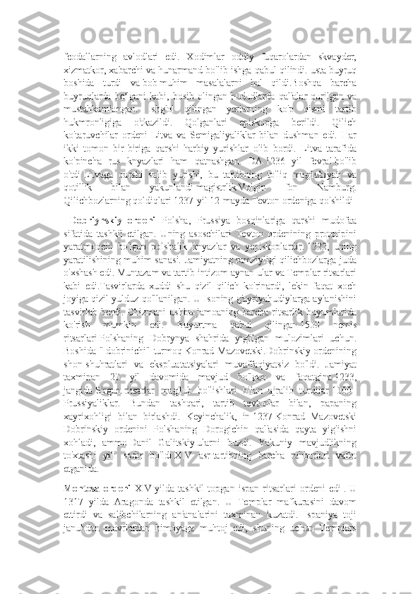 feodallarning   avlodlari   edi.   Xodimlar   oddiy   fuqarolardan   skvayder,
xizmatkor, xabarchi va hunarmand bo'lib ishga qabul qilindi.   usta   buyruq
boshida   turdi   va   bob   muhim   masalalarni   hal   qildi.Boshqa   barcha
buyruqlarda  bo'lgani  kabi,  bosib  olingan hududlarda  qal'alar  qurilgan  va
mustahkamlangan.   Ishg'ol   qilingan   yerlarning   ko'p   qismi   tartib
hukmronligiga   o'tkazildi.   Qolganlari   episkopga   berildi.   Qilich
ko'taruvchilar   ordeni   Litva   va   Semigaliyaliklar   bilan   dushman   edi.   Har
ikki   tomon   bir-biriga   qarshi   harbiy   yurishlar   olib   bordi.   Litva   tarafida
ko'pincha   rus   knyazlari   ham   qatnashgan.   DA   1236   yil   fevral   bo'lib
o'tdi   Litvaga   qarshi   salib   yurishi,   bu   tartibning   to'liq   mag'lubiyati   va
qotillik   bilan   yakunlandi   magistrlik   Volgin   fon   Namburg.
Qilichbozlarning qoldiqlari 1237-yil 12-mayda Tevton ordeniga qo'shildi  
  Dobriynskiy   ordeni   Polsha,   Prussiya   bosqinlariga   qarshi   mudofaa
sifatida   tashkil   etilgan.   Uning   asoschilari   Tevton   ordenining   prototipini
yaratmoqchi   bo'lgan   polshalik   knyazlar   va   yepiskoplardir.   1222,   uning
yaratilishining muhim sanasi. Jamiyatning ramziyligi qilichbozlarga juda
o'xshash edi. Muntazam va tartib-intizom aynan ular va Templar ritsarlari
kabi   edi.Tasvirlarda   xuddi   shu   qizil   qilich   ko'rinardi,   lekin   faqat   xoch
joyiga qizil yulduz qo'llanilgan. U Isoning g'ayriyahudiylarga aylanishini
tasvirlab   berdi.   Chizmani   ushbu   jamoaning   barcha   ritsarlik   buyumlarida
ko'rish   mumkin   edi.   Buyurtma   qabul   qilingan   1500   nemis
ritsarlari   Polshaning   Dobrynya   shahrida   yig'ilgan   mulozimlari   uchun.
Boshida "   dobrinichi" turmoq   Konrad Mazovetski.Dobrinskiy ordenining
shon-shuhratlari   va   ekspluatatsiyalari   muvaffaqiyatsiz   bo'ldi.   Jamiyat
taxminan   20   yil   davomida   mavjud   bo'lgan   va   faqatgina   1233,
jangida   Sirgun   ritsarlar   mag'lub   bo'lishlari   bilan   ajralib   turdilar   1000+
Prussiyaliklar.   Bundan   tashqari,   tartib   tevtonlar   bilan,   papaning
xayrixohligi   bilan   birlashdi.   Keyinchalik,   in   1237   Konrad   Mazovetski
Dobrinskiy   ordenini   Polshaning   Dorogichin   qal'asida   qayta   yig'ishni
xohladi,   ammo   Danil   Galitskiy   ularni   buzdi.   Yakuniy   mavjudlikning
to'xtashi   yili   sodir   bo'ldi   XIV   asr   tartibning   barcha   rahbarlari   vafot
etganida.
Montesa   ordeni   XIV   yilda   tashkil   topgan   ispan   ritsarlari   ordeni   edi   .   U
1317   yilda   Aragonda   tashkil   etilgan.   U   Templar   mafkurasini   davom
ettirdi   va   salibchilarning   an'analarini   taxminan   kuzatdi.   Ispaniya   toji
janubdan   mavrlardan   himoyaga   muhtoj   edi,   shuning   uchun   Templars 