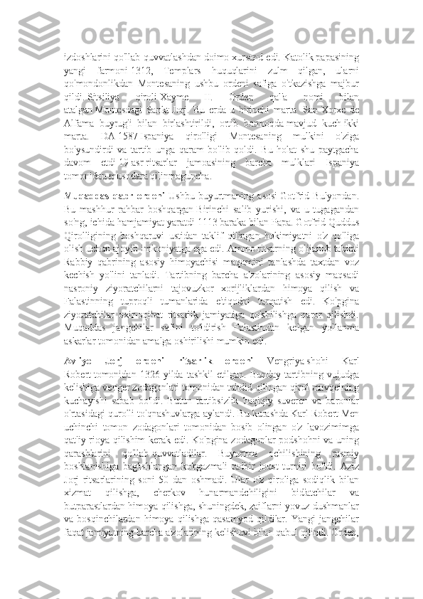 izdoshlarini qo'llab-quvvatlashdan doimo xursand edi. Katolik papasining
yangi   farmoni   1312,   Templars   huquqlarini   zulm   qilgan,   ularni
qo'mondonlikdan   Montesaning   ushbu   ordeni   safiga   o'tkazishga   majbur
qildi.   Sitsiliya   qiroli   Xayme   II.   Orden   qal'a   nomi   bilan
atalgan   Montesdagi   Sankt-Jorj.   Bu   erda   u   birinchi   marta     San-Xorxe   de
Alfama   buyrug'i   bilan   birlashtirildi,   ortib   bormoqda   mavjud   kuch   ikki
marta.   DA   1587   Ispaniya   qirolligi   Montesaning   mulkini   o'ziga
bo'ysundirdi   va   tartib   unga   qaram   bo'lib   qoldi.   Bu   holat   shu   paytgacha
davom   etdi   19-asr   ritsarlar   jamoasining   barcha   mulklari   Ispaniya
tomonidan musodara qilinmaguncha.
Muqaddas   qabr   ordeni   Ushbu   buyurtmaning   asosi   Gotfrid   Bulyondan.
Bu   mashhur   rahbar   boshqargan   Birinchi   salib   yurishi,   va   u   tugagandan
so'ng, ichida hamjamiyat yaratdi   1113   baraka bilan   Papa. Gotfrid Quddus
Qirolligining   boshqaruvi   ustidan   taklif   qilingan   hokimiyatni   o'z   qo'liga
olish uchun ajoyib imkoniyatga ega edi. Ammo ritsarning olijanob tabiati
Rabbiy   qabrining   asosiy   himoyachisi   maqomini   tanlashda   taxtdan   voz
kechish   yo'lini   tanladi.   Tartibning   barcha   a'zolarining   asosiy   maqsadi
nasroniy   ziyoratchilarni   tajovuzkor   xorijliklardan   himoya   qilish   va
Falastinning   tuproqli   tumanlarida   e'tiqodni   tarqatish   edi.   Ko'pgina
ziyoratchilar   oxir-oqibat   ritsarlik   jamiyatiga   qo'shilishga   qaror   qilishdi.
Muqaddas   jangchilar   safini   to'ldirish   Falastindan   kelgan   yollanma
askarlar tomonidan amalga oshirilishi mumkin edi.
Avliyo   Jorj   ordeni   ritsarlik   ordeni   Vengriya   shohi   Karl
Robert   tomonidan   1326   yilda   tashkil   etilgan.   Bunday   tartibning   vujudga
kelishiga venger zodagonlari tomonidan tahdid qilingan qirol mavqeining
kuchayishi   sabab   bo'ldi.   Butun   tartibsizlik   haqiqiy   suveren   va   baronlar
o'rtasidagi qurolli to'qnashuvlarga aylandi. Bu kurashda   Karl Robert   Men
uchinchi   tomon   zodagonlari   tomonidan   bosib   olingan   o'z   lavozimimga
qat'iy rioya qilishim kerak edi. Ko'pgina zodagonlar podshohni va uning
qarashlarini   qo'llab-quvvatladilar.   Buyurtma   ochilishining   rasmiy
boshlanishiga   bag'ishlangan   ko'rgazmali   tadbir   joust   turniri   bo'ldi.   Aziz
Jorj   ritsarlarining   soni   50   dan   oshmadi.   Ular   o'z   qiroliga   sodiqlik   bilan
xizmat   qilishga,   cherkov   hunarmandchiligini   bid'atchilar   va
butparastlardan himoya qilishga, shuningdek, zaiflarni yovuz dushmanlar
va  bosqinchilardan   himoya   qilishga   qasamyod   qildilar.   Yangi   jangchilar
faqat jamiyatning barcha a'zolarining kelishuvi bilan qabul qilindi. Orden, 