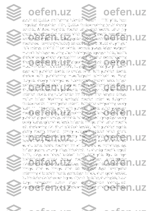 guruhi   edi.Quddus   qirolligining   hukmdori   Bolduin   II   1120   yilda,   hatto
Troyadagi   Kengashdan   oldin,   Quddus   ibodatxonasining   janubi-sharqiy
qanotida,   Al-Aqsa   masjidida   ritsarlar   uchun   shtab-kvartira   uchun   joy
ajratdi. Ma'bad  ritsarlari nizomini ishlab chiqqan Klervalik Bernard ham
tartibning   homiysi   bo'ldi.   O'sha   paytdan   boshlab,   tartib   Ma'bad   ordeni,
ritsarlar esa - templar (ma'badlar) deb atala boshlandi. Xuddi shu yili graf
Falk   ordenga   qo'shildi.11-asr   oxirida   Evropada   yuzaga   kelgan   vaziyatni
munosib baholagan va uning ulkan hokimiyatiga tayangan holda, katolik
cherkovi asosiy xristian ziyoratgohini ozod qilish uchun evropaliklarning
Sharqqa   harakatini   tashkil   etish   g'oyasini   ilgari   surdi.   Quddus   shahri,
musulmonlardan.   Ta'kidlash   joizki,   bu   g'oya   deyarli   ikki   yuz   yil   davom
etgan   salib   yurishlari   davrida   o'z   amalga   oshdi.   Salib   yurishlari   davrida
cherkov   salib   yurishlarining   muvaffaqiyatini   ta'minlashi   va   Yangi
Dunyoda   shaxsiy   hokimiyat   va   hukmronlikni   o'rnatishi   kerak   bo'lgan
tashkilotning   yangi   shakli   -   ruhiy   va   ritsarlik   tartiblarini   ishlab   chiqdi.
Shubhasiz,   Sharqqa   salib   yurishlarida   ishtirok   etgan   ruhiy   va   ritsarlik
ordenlari   orasida   eng   nufuzlilaridan   biri   bu   nomi   bilan   kengroq   doiraga
ma'lum   bo'lgan   Masihning   kambag'al   ritsarlari   ordeni   va   Sulaymon
ibodatxonasidir.   "Templiyerlar   ordeni".   Salibchilar   armiyasining   asosiy
kuchi   11—13-asrlarda,   ya ni   salib   yurishlari   davrida   gullab-yashnaganʼ
ritsarlik   edi.   Bizningcha,   Rim   papasining   rejasiga   ko'ra,   Sharqqa   salib
yurishlari g'oyasini amalga oshirishda hal qiluvchi rol o'ynaydigan asosiy
asosiy  kuchga aylanish  va kerak bo'lganda himoya qilish  uchun ritsarlik
edi.   cherkovning   o'zi.   Shuni   ta'kidlash   kerakki,   "salib   yurishlari   paytida
g'arbiy   ritsarlik   birlashdi.   Ijtimoiy   xulq-atvor   qoidalari   ishlab   chiqila
boshlandi.   Ritsarlik   ideallari   G‘arbiy   Yevropa   bo‘ylab   keng   tarqalib,
barcha G‘arbiy Yevropa xalqlari uchun meros bo‘lib xizmat qila boshladi
va   shu   tariqa   barcha   ritsarlikni   bir   xil   tushuncha   va   intilishlarga   ega
bo‘lgan  yagona   umumiy  oilaga   birlashtirdi.  Bu   shunday  ritsarlik  otryadi
bo'lib,   o'ziga   xos   "sharaf   kodeksi"   bo'lib,   1118   yilda   Xyu   de   Peyn
boshchiligidagi   to'qqiz   frantsuz   ritsarlari   tuzilgan.   Rohib-ritsarlar
o'zlarining   asosiy   vazifasini   Quddusga   boradigan   yo'lda   ziyoratchilarni
himoya   qilish   va   himoya   qilish   deb   bilishgan.   Agar   Templiyerlar
ordenining sifat  tarkibi haqida gapiradigan bo'lsak, shuni  aytish kerakki,
bu birodarlar a'zolari asosan boy va olijanob feodallar, shuningdek, butun
dunyo   ne'matlarini   qurbon   qilgan   chuqur   dindor   kishilar   edi.
ziyoratchilarni,   nasroniylarni,   cherkovni   himoya   qilish   va   Rabbiyga 