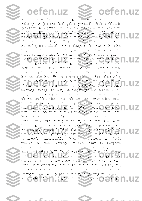 xizmat   qilish   va   ritsar   aka-ukalarning   noloyiq   xatti-harakatlarini   "jimib
tashlashga   va   jazolamaslikka"   yo'l   qo'ymaslikdir.   Salib   yurishlarida
qatnashgan   va   ko'pincha   beadablik,   shafqatsizlik   va   ochko'zlik   bilan
ajralib   turadigan   ritsarlik   vakillarining   aksariyati   fonida   Templar
ritsarlari,  bizning  fikrimizcha,  barcha ritsarlik ideallarining  timsoli  edi.  .
Orden   nizomi   1128   yilda   Troya   kengashida   tasdiqlangan.   Ushbu
Nizomning   qabul   qilinishi   papa   atrofidagi   ko'plab   munozaralar   bilan
birga bo'ldi. Va buning ajablanarli joyi yo'q, chunki "ruhiy-ritsarlik tartib"
iborasi va hatto monastir funktsiyalarini bajarish kontekstida ham noaniq
fikrlarni   keltirib   chiqardi.   Bir   tomondan,   cherkov   har   doim   kanon
huquqining   asosiy   postulatlari   bo'lgan   kuch   va   zo'ravonlik   ishlatishga
qarshi   bo'lgan.   Boshqa   tomondan,   11-asr   oxiri   -   12-asr   boshlarida
Yevropani egallab olgan salibchilar harakati qo llarida qurol-yarog  bilanʻ ʻ
kurashni   ta minladi.   Va   bu   qarama-qarshilik   nafaqat   cherkovning	
ʼ
obro'siga   putur   etkazishi,   balki   "Muqaddas   er"   dagi   salib   yurishlari
g'oyasini   ham   xavf   ostiga   qo'yishi   mumkin   edi.   Nizomda   aniq   va   puxta
ma'muriy   ierarxiya   va   qat'iy   belgilangan   qonunlar   to'plami   ko'zda
tutilgan: Templars ixtiyorida bo'lgan qimmatbaho narsalarni jihozlash va
ulardan   foydalanishdan   tortib,   ularning   jang   maydonidagi   xatti-
harakatlarigacha   Ushbu   hujjat   o'zining   innovatsion   mazmuni   jihatidan
juda   katta   ahamiyatga   ega   edi   (bu   boshqa   buyruqlar   va   cherkov
institutlarining   Nizomlari   uchun   xos   emas   edi),   chunki   u   orden   Grand
Masteriga ma'lum holatlar tufayli ma'lum qoidalarni o'zgartirish huquqini
berdi.   u   o'sha   davr   uchun   juda   inqilobiy   bo'lib,   cherkov   va   kanon
huquqining rivojlanishiga ta'sir ko'rsatdi, shuningdek, o'ziga xos va noyob
tartib   qonunining   paydo   bo'lishi   haqida   gapirishga   imkon   berdi.   Bu   72
moddadan   iborat   bo'lgan   va   vaqt   o'tishi   bilan   bir   oz   o'zgargan   va   oxir-
oqibat sezilarli darajada to'ldirilib, Nizomning frantsuzcha matni sifatida
tanilgan,   Masihning   kambag'al   ritsarlari   ordeni   va   Sulaymon
ibodatxonasining lotincha nizomi deb ataladigan narsa edi. Buyurtma. U
etti  bo'limdan iborat  bo'lib,  170 yil  davomida  takomillashtirildi. Fransuz
orden   marosimining   matni   Templarsning   siyosiy   o'zgarishlarga   qanday
moslashgani   va   o'z   huquqiy   kodeksini   shakllantirganini   yorqin   ko'rsatib
beradi.   Monastir-ritsarlik   ordenlari   va   Templar   ordeni,   xususan,   aniq
ierarxik tuzilishga ega edi: "orden a'zolari, qoida tariqasida, uch guruhga
bo'lingan   -   aka-uka   -   jangchilar,   ruhoniylar   (ruhoniylar),   aka-uka   -
xizmatkorlar.   .   Buyurtmaning   boshida   umrbod   saylangan   va   buyruqlar 