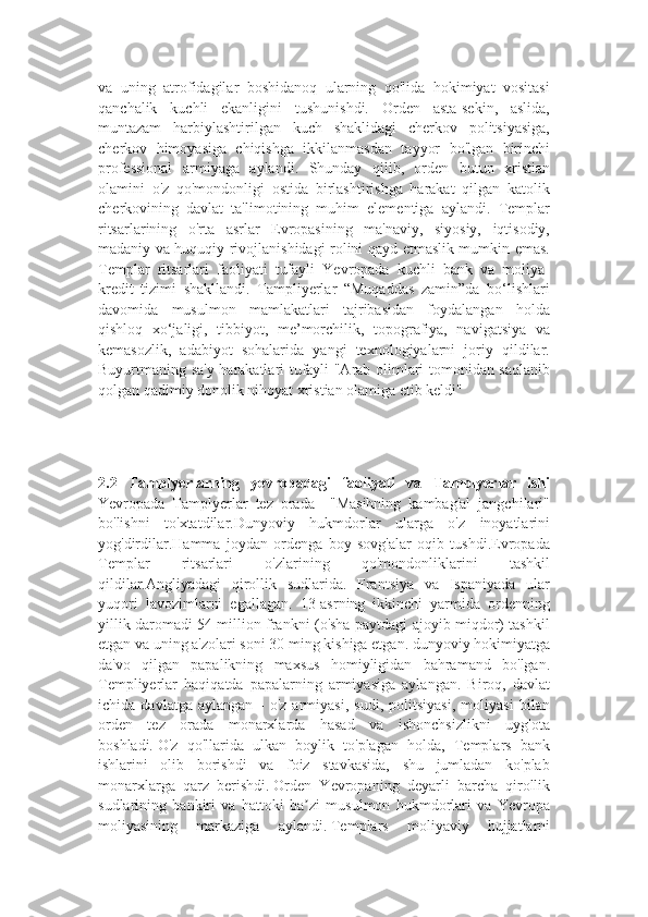 va   uning   atrofidagilar   boshidanoq   ularning   qo'lida   hokimiyat   vositasi
qanchalik   kuchli   ekanligini   tushunishdi.   Orden   asta-sekin,   aslida,
muntazam   harbiylashtirilgan   kuch   shaklidagi   cherkov   politsiyasiga,
cherkov   himoyasiga   chiqishga   ikkilanmasdan   tayyor   bo'lgan   birinchi
professional   armiyaga   aylandi.   Shunday   qilib,   orden   butun   xristian
olamini   o'z   qo'mondonligi   ostida   birlashtirishga   harakat   qilgan   katolik
cherkovining   davlat   ta'limotining   muhim   elementiga   aylandi.   Templar
ritsarlarining   o'rta   asrlar   Evropasining   ma'naviy,   siyosiy,   iqtisodiy,
madaniy va huquqiy rivojlanishidagi rolini qayd etmaslik mumkin emas.
Templar   ritsarlari   faoliyati   tufayli   Yevropada   kuchli   bank   va   moliya-
kredit   tizimi   shakllandi.   Tampliyerlar   “Muqaddas   zamin”da   bo‘lishlari
davomida   musulmon   mamlakatlari   tajribasidan   foydalangan   holda
qishloq   xo‘jaligi,   tibbiyot,   me’morchilik,   topografiya,   navigatsiya   va
kemasozlik,   adabiyot   sohalarida   yangi   texnologiyalarni   joriy   qildilar.
Buyurtmaning sa'y-harakatlari tufayli "Arab olimlari tomonidan saqlanib
qolgan qadimiy donolik nihoyat xristian olamiga etib keldi"
2.2   Tamplyerlarning   yevropadagi   faoliyati   va   Tamplyerlar   ishi
Yevropada   Tamplyerlar   tez   orada     "Masihning   kambag'al   jangchilari"
bo'lishni   to'xtatdilar.Dunyoviy   hukmdorlar   ularga   o'z   inoyatlarini
yog'dirdilar.Hamma   joydan   ordenga   boy   sovg'alar   oqib   tushdi.Evropada
Templar   ritsarlari   o'zlarining   qo'mondonliklarini   tashkil
qildilar.Angliyadagi   qirollik   sudlarida.   Frantsiya   va   Ispaniyada   ular
yuqori   lavozimlarni   egallagan.   13-asrning   ikkinchi   yarmida   ordenning
yillik daromadi 54 million frankni (o'sha paytdagi ajoyib miqdor) tashkil
etgan va uning a'zolari soni 30 ming kishiga etgan. dunyoviy hokimiyatga
da'vo   qilgan   papalikning   maxsus   homiyligidan   bahramand   bo'lgan.
Templiyerlar   haqiqatda   papalarning   armiyasiga   aylangan.   Biroq,   davlat
ichida   davlatga   aylangan   -   o'z   armiyasi,   sudi,   politsiyasi,   moliyasi   bilan
orden   tez   orada   monarxlarda   hasad   va   ishonchsizlikni   uyg'ota
boshladi.   O'z   qo'llarida   ulkan   boylik   to'plagan   holda,   Templars   bank
ishlarini   olib   borishdi   va   foiz   stavkasida,   shu   jumladan   ko'plab
monarxlarga   qarz   berishdi.   Orden   Yevropaning   deyarli   barcha   qirollik
sudlarining   bankiri   va   hattoki   ba zi   musulmon   hukmdorlari   va   Yevropaʼ
moliyasining   markaziga   aylandi.   Templars   moliyaviy   hujjatlarni 