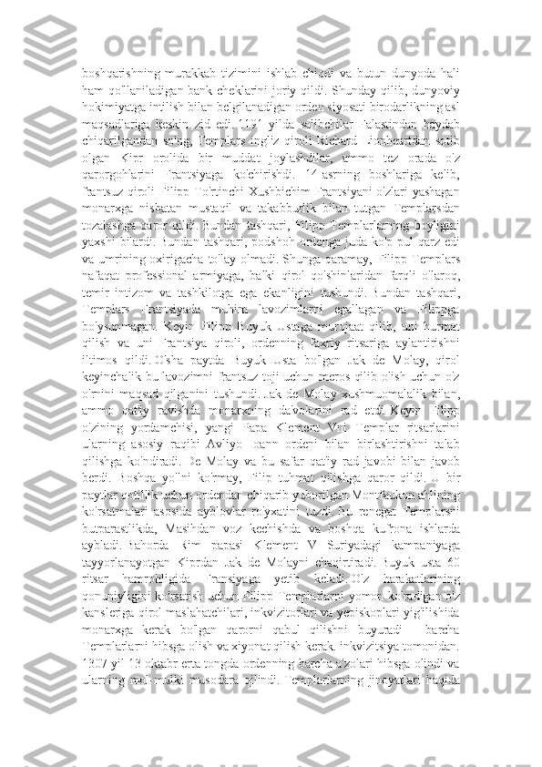 boshqarishning   murakkab   tizimini   ishlab   chiqdi   va   butun   dunyoda   hali
ham qo'llaniladigan bank cheklarini  joriy qildi. Shunday qilib, dunyoviy
hokimiyatga intilish bilan belgilanadigan orden siyosati birodarlikning asl
maqsadlariga   keskin   zid   edi.   1191   yilda   salibchilar   Falastindan   haydab
chiqarilgandan   so'ng,   Templars   ingliz   qiroli   Richard   Lionheartdan   sotib
olgan   Kipr   orolida   bir   muddat   joylashdilar,   ammo   tez   orada   o'z
qarorgohlarini   Frantsiyaga   ko'chirishdi.   14-asrning   boshlariga   kelib,
frantsuz qiroli  Filipp To'rtinchi Xushbichim  Frantsiyani  o'zlari  yashagan
monarxga   nisbatan   mustaqil   va   takabburlik   bilan   tutgan   Templarsdan
tozalashga   qaror   qildi.   Bundan   tashqari,   Filipp   Templarlarning   boyligini
yaxshi   bilardi.   Bundan  tashqari,  podshoh  ordenga  juda  ko'p pul   qarz edi
va  umrining  oxirigacha  to'lay  olmadi.   Shunga  qaramay,  Filipp  Templars
nafaqat   professional   armiyaga,   balki   qirol   qo'shinlaridan   farqli   o'laroq,
temir   intizom   va   tashkilotga   ega   ekanligini   tushundi.   Bundan   tashqari,
Templars   Frantsiyada   muhim   lavozimlarni   egallagan   va   Filippga
bo'ysunmagan.   Keyin   Filipp   Buyuk   Ustaga   murojaat   qilib,   uni   hurmat
qilish   va   uni   Frantsiya   qiroli,   ordenning   faxriy   ritsariga   aylantirishni
iltimos   qildi.   O'sha   paytda   Buyuk   Usta   bo'lgan   Jak   de   Molay,   qirol
keyinchalik bu lavozimni frantsuz toji uchun meros qilib olish uchun o'z
o'rnini   maqsad   qilganini   tushundi.   Jak   de   Molay   xushmuomalalik   bilan,
ammo   qat'iy   ravishda   monarxning   da'volarini   rad   etdi.   Keyin   Filipp
o'zining   yordamchisi,   yangi   Papa   Klement   Vni   Templar   ritsarlarini
ularning   asosiy   raqibi   Avliyo   Ioann   ordeni   bilan   birlashtirishni   talab
qilishga   ko'ndiradi.   De   Molay   va   bu   safar   qat'iy   rad   javobi   bilan   javob
berdi.   Boshqa   yo'lni   ko'rmay,   Filip   tuhmat   qilishga   qaror   qildi.   U   bir
paytlar qotillik uchun ordendan chiqarib yuborilgan Montfaukon ahlining
ko'rsatmalari   asosida   ayblovlar   ro'yxatini   tuzdi.   Bu   renegat   Templarsni
butparastlikda,   Masihdan   voz   kechishda   va   boshqa   kufrona   ishlarda
aybladi.   Bahorda   Rim   papasi   Klement   V   Suriyadagi   kampaniyaga
tayyorlanayotgan   Kiprdan   Jak   de   Molayni   chaqirtiradi.   Buyuk   usta   60
ritsar   hamrohligida   Fransiyaga   yetib   keladi.   O'z   harakatlarining
qonuniyligini ko'rsatish uchun Filipp Templarlarni yomon ko'radigan o'z
kansleriga qirol maslahatchilari, inkvizitorlari va yepiskoplari yig'ilishida
monarxga   kerak   bo'lgan   qarorni   qabul   qilishni   buyuradi   -   barcha
Templarlarni hibsga olish va xiyonat qilish kerak. inkvizitsiya tomonidan.
1307 yil 13 oktabr erta tongda ordenning barcha a'zolari hibsga olindi va
ularning   mol-mulki   musodara   qilindi.   Templarlarning   jinoyatlari   haqida 