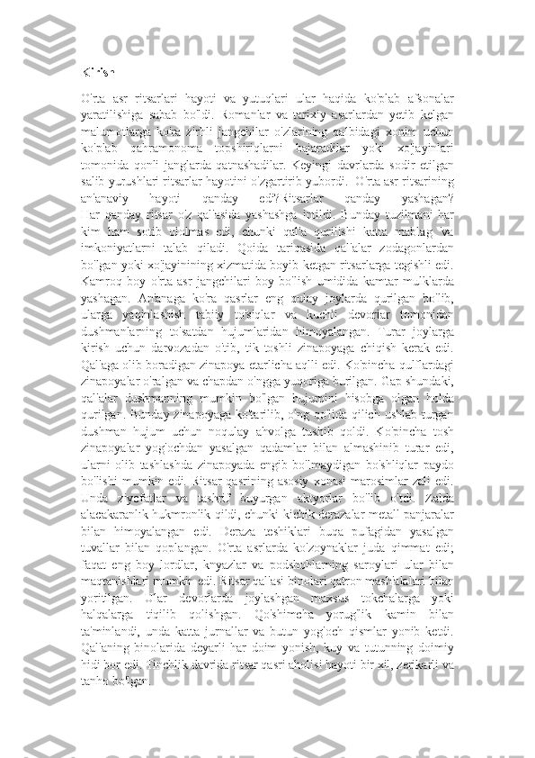 Kirish
O'rta   asr   ritsarlari   hayoti   va   yutuqlari   ular   haqida   ko'plab   afsonalar
yaratilishiga   sabab   bo'ldi.   Romanlar   va   tarixiy   asarlardan   yetib   kelgan
malumotlarga   ko'ra   zirhli   jangchilar   o'zlarining   qalbidagi   xonim   uchun
ko'plab   qahramonoma   topshiriqlarni   bajaradilar   yoki   xo'jayinlari
tomonida   qonli   janglarda   qatnashadilar.   Keyingi   davrlarda   sodir   etilgan
salib yurushlari ritsarlar hayotini o'zgartirib yubordi.  O'rta asr ritsarining
an'anaviy   hayoti   qanday   edi?Ritsarlar   qanday   yashagan?
Har   qanday   ritsar   o'z   qal'asida   yashashga   intildi.   Bunday   tuzilmani   har
kim   ham   sotib   ololmas   edi,   chunki   qal'a   qurilishi   katta   mablag   'va
imkoniyatlarni   talab   qiladi.   Qoida   tariqasida   qal'alar   zodagonlardan
bo'lgan yoki xo'jayinining xizmatida boyib ketgan ritsarlarga tegishli edi.
Kamroq   boy   o'rta   asr   jangchilari   boy   bo'lish   umidida   kamtar   mulklarda
yashagan.   An'anaga   ko'ra   qasrlar   eng   qulay   joylarda   qurilgan   bo'lib,
ularga   yaqinlashish   tabiiy   to'siqlar   va   kuchli   devorlar   tomonidan
dushmanlarning   to'satdan   hujumlaridan   himoyalangan.   Turar   joylarga
kirish   uchun   darvozadan   o'tib,   tik   toshli   zinapoyaga   chiqish   kerak   edi.
Qal'aga olib boradigan zinapoya etarlicha aqlli edi. Ko'pincha qulflardagi
zinapoyalar o'ralgan va chapdan o'ngga yuqoriga burilgan. Gap shundaki,
qal'alar   dushmanning   mumkin   bo'lgan   hujumini   hisobga   olgan   holda
qurilgan. Bunday zinapoyaga ko'tarilib, o'ng qo'lida qilich ushlab turgan
dushman   hujum   uchun   noqulay   ahvolga   tushib   qoldi.   Ko'pincha   tosh
zinapoyalar   yog'ochdan   yasalgan   qadamlar   bilan   almashinib   turar   edi,
ularni   olib   tashlashda   zinapoyada   engib   bo'lmaydigan   bo'shliqlar   paydo
bo'lishi   mumkin  edi.   Ritsar   qasrining  asosiy   xonasi   marosimlar   zali   edi.
Unda   ziyofatlar   va   tashrif   buyurgan   aktyorlar   bo'lib   o'tdi.   Zalda
alacakaranlık hukmronlik qildi, chunki kichik derazalar metall panjaralar
bilan   himoyalangan   edi.   Deraza   teshiklari   buqa   pufagidan   yasalgan
tuvallar   bilan   qoplangan.   O'rta   asrlarda   ko'zoynaklar   juda   qimmat   edi;
faqat   eng   boy   lordlar,   knyazlar   va   podshohlarning   saroylari   ular   bilan
maqtanishlari mumkin edi. Ritsar qal'asi binolari qatron mash'alalari bilan
yoritilgan.   Ular   devorlarda   joylashgan   maxsus   tokchalarga   yoki
halqalarga   tiqilib   qolishgan.   Qo'shimcha   yorug'lik   kamin   bilan
ta'minlandi,   unda   katta   jurnallar   va   butun   yog'och   qismlar   yonib   ketdi.
Qal'aning   binolarida   deyarli   har   doim   yonish,   kuy   va   tutunning   doimiy
hidi bor edi. Tinchlik davrida ritsar qasri aholisi hayoti bir xil, zerikarli va
tanho bo'lgan. 