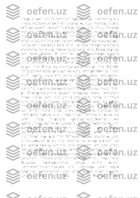 hikoya   qiluvchi   qirollik   farmonlari   hayratda   qolgan   odamlarning   ko'z
o'ngida   shafqatsiz   zo'ravonlikni   oqlashga   va   butun   mamlakat   bo'ylab
eshitilgan   g'azabli   ovozlarni   bo'g'ishga   harakat   qildi.   Biroq,   o‘zingizga
ma’lumki,   jinoyat   yetarlicha   uyatsizlik   bilan   chiqib,   maqsadiga   yetishi
bilanoq,   mustaqil   fikrlashga   qodir   bo‘lmagan   olomon   hamma   narsaga
chidab qoladi, aholining ziyoli qatlami esa qo‘rqoqlikdan sukut saqlaydi.
Parijda darhol tergov sudi tashkil etildi.   Tez orada Fransiyaning ko‘pgina
shaharlarida ham shunga o‘xshash sudlar tashkil etildi.   Asosiy jarayonga
Rim   papasi   Klement   V   tomonidan   tuzilgan   komissiya   rahbarlik
qildi.   Templarsning   qiynoqlari   yordamida   eng   dahshatli   e'tiroflar
olindi.   Templarsning   ba'zilari   hukm   chiqarilishidan   oldin   umuman   qatl
etilgan.   Filipp IV ning Papa bilan muzokaralari Chiroyli Filipp IV   (1285-
1314)   tartibsizliklarda   ayblangan   ikki   sobiq   Templiyer   Skvin  de   Florian
Noffo   Deyning   qoralanishini   bahona   qilib,   bir   nechta   Templiyerlarni
jimgina   so'roq   qilishni   buyurdi   va   keyin   papa   Klement   V   bilan   yashirin
muzokaralar   olib   borishni   talab   qildi.   .   Bir   oz   taradduddan   so‘ng   otam
rozi bo‘ldi.   Buyurtma tergovga e'tiroz bildirishga jur'at eta olmadi. 1307   -
yil   22-sentyabrda   qirollik   kengashi   Fransiyadagi   barcha   Templarlarni
hibsga   olishga   qaror   qildi.   Qirollik   amaldorlari,   harbiy   bo'linmalar
qo'mondonlari,   shuningdek,   mahalliy   inkvizitorlar   oxirgi   daqiqagacha
nima   qilishlari   kerakligini   bilishmadi:   buyruqlar   faqat   13   oktyabr   ,   juma
kuni   ochilishi   mumkin   bo'lgan   qo'shaloq   konvertlarda   muhrlangan   edi
Templiyerlar   hayratda   qoldi.   Hibsga   olingan   Templars   din   va   axloqqa
qarshi   jiddiy   jinoyatlarda   ayblangan:   kufr   ,   Masihdan   voz
kechish   ,   iblisga   sig'inish   va   butparastlik   .   So'roqni   inkvizitorlar   va   qirol
xizmatkorlari   birgalikda   olib   bordilar,   ayni   paytda
qattiq   qiynoqlar   qo'llanildi   va   natijada   tergov   kerakli   iqrorlarni
oldi.   1308   yil   may   oyida   Filipp   IV   General   Estatesni   chaqirdi   va   ularni
qo'llab-quvvatladi   va   shu   bilan   papaning   har   qanday   da'volarini   rad
etdi.   Rasmiy   ravishda,   Rim   bilan   bahs   Templarlarni   kim   hukm   qilishi,
lekin   mohiyatiga   ko'ra,   ularning   boyliklarini   kim   egallashi   haqida   edi.
1307   yil   13   oktyabr   ,   juma   kuni   erta   tongda   Frantsiyada   yashovchi   tartib
a'zolari   qirol Filipp   amaldorlari tomonidan hibsga olindi .   Hibsga olishlar
Muqaddas   Inkvizitsiya   nomidan   amalga   oshirildi   va   qirol
Templierlerin   mulkini   musodara   qildi   .Templarsga   qarshi   tergov
jarayonidan   boshlab   ko'plab   hujjatli   dalillar   saqlanib   qolgan.   Buyurtma
a'zolari   eng   og'ir   bid'atda     -   Iso   Masihdan   voz 