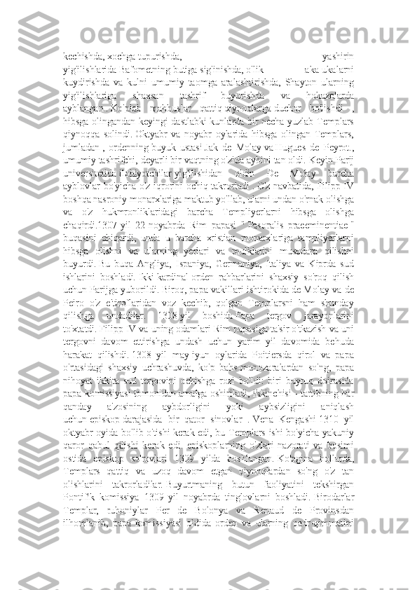 kechishda,   xochga   tupurishda,   yashirin
yig'ilishlarida   Bafometning   butiga   sig'inishda,   o'lik   aka-ukalarni
kuydirishda   va   kulni   umumiy   taomga   aralashtirishda,   Shayton   ularning
yig'ilishlariga   shaxsan   tashrif   buyurishda   va   hokazolarda
ayblangan   .   Ko'plab   mahbuslar   qattiq   qiynoqlarga   duchor   bo'lishdi   ,
hibsga olingandan keyingi dastlabki kunlarda bir necha yuzlab Templars
qiynoqqa   solindi.   Oktyabr   va   noyabr   oylarida   hibsga   olingan   Templars,
jumladan   ,   ordenning   buyuk   ustasi   Jak   de   Molay   va   Hugues   de   Peyrot.,
umumiy tashrifchi, deyarli bir vaqtning o'zida aybini tan oldi.   Keyin Parij
universitetida   ilohiyotchilar   yig'ilishidan   oldin   De   Molay   barcha
ayblovlar bo'yicha o'z iqrorini ochiq takrorladi   .   O'z navbatida, Filipp IV
boshqa nasroniy monarxlariga maktub yo'llab, ularni undan o'rnak olishga
va   o'z   hukmronliklaridagi   barcha   Templiyerlarni   hibsga   olishga
chaqirdi.1307-yil   22-noyabrda   Rim   papasi   "   Pasoralis   praeeminentiae   "
buqasini   chiqardi,   unda   u   barcha   xristian   monarxlariga   tampliyerlarni
hibsga   olishni   va   ularning   yerlari   va   mulklarini   musodara   qilishni
buyurdi.   Bu   buqa   Angliya,   Ispaniya,   Germaniya,   Italiya   va   Kiprda   sud
ishlarini   boshladi.   Ikki   kardinal   orden   rahbarlarini   shaxsiy   so'roq   qilish
uchun Parijga yuborildi.   Biroq, papa vakillari ishtirokida de Molay va de
Peiro   o'z   e'tiroflaridan   voz   kechib,   qolgan   Templarsni   ham   shunday
qilishga   undadilar.   1308   yil   boshida   Papa   tergov   jarayonlarini
to'xtatdi.   Filipp IV va uning odamlari Rim papasiga ta'sir o'tkazish va uni
tergovni   davom   ettirishga   undash   uchun   yarim   yil   davomida   behuda
harakat   qilishdi.   1308   yil   may-iyun   oylarida   Poitiersda   qirol   va   papa
o'rtasidagi   shaxsiy   uchrashuvda,   ko'p   bahs-munozaralardan   so'ng,   papa
nihoyat   ikkita   sud   tergovini   ochishga   rozi   bo'ldi:   biri   buyruq   doirasida
papa komissiyasi tomonidan amalga oshiriladi, ikkinchisi -   tartibning har
qanday   a'zosining   aybdorligini   yoki   aybsizligini   aniqlash
uchun   episkop   darajasida   bir   qator   sinovlar   .   Vena   Kengashi   1310   yil
oktyabr oyida bo'lib o'tishi   kerak edi, bu Templars ishi bo'yicha yakuniy
qaror   qabul   qilishi   kerak   edi.   episkoplarning   o'zlari   nazorati   va   bosimi
ostida   episkop   so'rovlari   1309   yilda   boshlangan.   Ko'pgina   hollarda,
Templars   qattiq   va   uzoq   davom   etgan   qiynoqlardan   so'ng   o'z   tan
olishlarini   takrorladilar.   Buyurtmaning   butun   faoliyatini   tekshirgan
Pontifik   komissiya   1309   yil   noyabrda   tinglovlarni   boshladi.   Birodarlar
Templar,   ruhoniylar   Per   de   Bolonya   va   Renaud   de   Provinsdan
ilhomlanib,   papa   komissiyasi   oldida   orden   va   ularning   qadr-qimmatini 