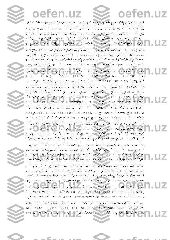 izchil   himoya   qila   boshladilar.   1310   yil   may   oyining   boshiga   kelib,   olti
yuzga   yaqin   Templar   1307   yilda   inkvizitorlar   oldida   yoki   1309   yilda
episkoplar   oldida   qilingan   e'tiroflarni   butunlay   rad   etib,   tartibni   himoya
qilish   to'g'risida   qaror   qabul   qilishdi.   Papa   Klement   Kengashni   1311
yilgacha   bir   yilga   qoldirdi   Qirolning   himoyachisi   bo'lgan   Sens
arxiyepiskopi o'z   yeparxiyasidagi tartibning alohida a'zolari ishi bo'yicha
tergovni qayta boshladi, 44 kishi bid'atga qaytganlikda aybdor deb topdi,
va ularni cherkov hukmlarini amalga oshiruvchi dunyoviy hokimiyatlarga
topshirdi.   1310   -yil   12-aprelda   ellik   to‘rtta   Templar   parij   chekkasida
gulxanda   yoqib,   qatl   etishga   hukm   qilindi.   Buyurtmani   sudda   himoya
qilish   ortidagi   ikkita   asosiy   tashkilotchilardan   biri   Per   de
Bolonya   bedarak   yo'qolgan   va   Renaud   de   Provinsviloyat   Sens   kengashi
tomonidan   umrbod   qamoq   jazosiga   hukm   qilindi.   Papa   komissiyasining
tinglovlari   faqat   1311   yil   iyun   oyida   tugadi.   1311   yilning   yozida   Papa
Frantsiyada   olingan   dalillarni   boshqa   mamlakatlardan   olingan   dalillar
bilan   birlashtirdi.   Faqat   Frantsiyada   va   unga   bo'ysunadigan   erlarda
Templars   aybiga   iqror   bo'ldi.   1311   yil   oktyabr   oyida   Vena   kengashi
nihoyat bo'lib o'tdi.   Papa o'zini sharmanda qilgan va endi avvalgi shaklida
mavjud   bo'lishni   davom   ettira   olmaydigan   tartibni   bekor   qilishni   talab
qildi.   Kengash otalarining qarshiligi juda muhim edi.   Frantsiya qirolining
bosimi   ostida   Rim   papasi   o'z   talablarini   turib   oldi   va   tinglovchilarni
quvg'in   og'rig'i   ostida   jim   turishga   majbur   qildi.   1312   yil   22   martdagi
"   Vox   in   excelso   "   buqasi   buyruqning   tugatilishini   belgilab   qo'ydi   va   2
maydagi "Ad providam" buqasiga ko'ra, ordenning barcha mulki ularning
raqiblari   Gospitalchilarga   o'tkazildi..   Ko'p   o'tmay,   Filipp   IV   sud   tovon
puli sifatida Gospitallersdan katta miqdordagi pulni tortib oldi. Ko'pgina
Templars   turli   muddatlarga,   ba'zan   esa   umrbod   qamoq   jazosiga   hukm
qilingan.   O'z   ayblarini   tan   olmaganlar   monastirlarda   qamoqqa   tashlandi
va   u   erda   umrlarining   oxirigacha   baxtsiz   hayot   kechirishdi.   Rahbarlar
umrbod   qamoq   jazosiga   hukm   qilindi.   Buyurtmaning   bosh   tashrifchisi
Xyu   de   Peyrot   va   Akvitaniya   ahli   Geoffroy   de   Gonneville   hukmni
indamay   eshitdilar,   ammo   Grand   Master   Jak   de   Molay   va
Normandiya   ahli   Geoffroy   de   Charnaybaland   ovozda   norozilik   bildirdi,
ayblovlarni   inkor   etdi   va   muqaddas   tartib   Xudo   va   odamlar   oldida   pok
ekanligini   ta'kidladi.   Qirol   ularni   ikkinchi   marta   bid'atga   tushib   qolgan
deb   hukm   qilishni   talab   qildi   va   o'sha   kuni   kechqurun   ular   Sena
orollaridan   birida   yoqib   yuborildi.   Avvalroq   de   Molay   va   de   Charnay 