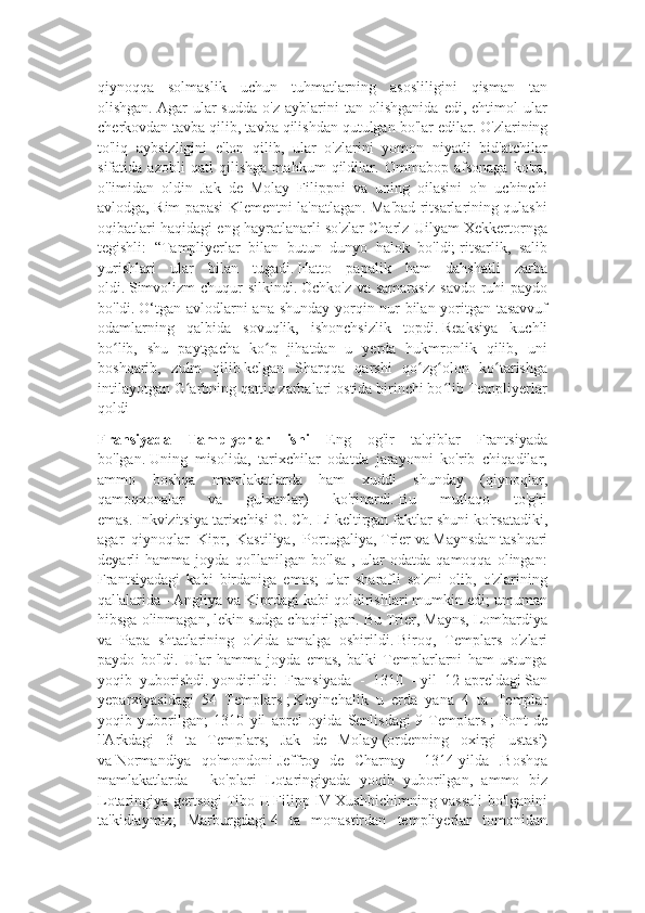 qiynoqqa   solmaslik   uchun   tuhmatlarning   asosliligini   qisman   tan
olishgan.   Agar   ular   sudda   o'z   ayblarini   tan   olishganida   edi,   ehtimol   ular
cherkovdan tavba qilib, tavba qilishdan qutulgan bo'lar edilar.   O'zlarining
to'liq   aybsizligini   e'lon   qilib,   ular   o'zlarini   yomon   niyatli   bid'atchilar
sifatida   azobli   qatl   qilishga   mahkum   qildilar.   Ommabop   afsonaga   ko'ra,
o'limidan   oldin   Jak   de   Molay   Filippni   va   uning   oilasini   o'n   uchinchi
avlodga, Rim papasi Klementni la'natlagan. Ma'bad ritsarlarining qulashi
oqibatlari haqidagi eng hayratlanarli so'zlar Charlz Uilyam Xekkertornga
tegishli:   “Tampliyerlar   bilan   butun   dunyo   halok   bo'ldi;   ritsarlik,   salib
yurishlari   ular   bilan   tugadi.   Hatto   papalik   ham   dahshatli   zarba
oldi.   Simvolizm chuqur silkindi.   Ochko'z va samarasiz savdo ruhi paydo
bo'ldi.   O‘tgan avlodlarni ana shunday yorqin nur bilan yoritgan tasavvuf
odamlarning   qalbida   sovuqlik,   ishonchsizlik   topdi.   Reaksiya   kuchli
bo lib,   shu   paytgacha   ko p   jihatdan   u   yerda   hukmronlik   qilib,   uniʻ ʻ
boshqarib,   zulm   qilib   kelgan   Sharqqa   qarshi   qo zg olon   ko tarishga	
ʻ ʻ ʻ
intilayotgan G arbning qattiq zarbalari ostida birinchi bo lib Templiyerlar	
ʻ ʻ
qoldi 
Fransiyada   Tamplyerlar   ishi   Eng   og'ir   ta'qiblar   Frantsiyada
bo'lgan.   Uning   misolida,   tarixchilar   odatda   jarayonni   ko'rib   chiqadilar,
ammo   boshqa   mamlakatlarda   ham   xuddi   shunday   (qiynoqlar,
qamoqxonalar   va   gulxanlar)   ko'rinardi.   Bu   mutlaqo   to'g'ri
emas.   Inkvizitsiya tarixchisi   G. Ch. Li   keltirgan faktlar shuni ko'rsatadiki,
agar   qiynoqlar   Kipr,   Kastiliya,   Portugaliya,   Trier   va   Maynsdan   tashqari
deyarli   hamma   joyda   qo'llanilgan   bo'lsa   ,   ular   odatda   qamoqqa   olingan:
Frantsiyadagi   kabi   birdaniga   emas;   ular   sharafli   so'zni   olib,   o'zlarining
qal'alarida - Angliya va Kiprdagi kabi qoldirishlari mumkin edi; umuman
hibsga olinmagan, lekin sudga chaqirilgan.   Bu Trier, Mayns, Lombardiya
va   Papa   shtatlarining   o'zida   amalga   oshirildi.   Biroq,   Templars   o'zlari
paydo   bo'ldi.   Ular   hamma   joyda   emas,   balki   Templarlarni   ham   ustunga
yoqib   yuborishdi.   yondirildi:   Fransiyada   -   1310   -   yil   12-apreldagi   San
yeparxiyasidagi   54   Templars   ;   Keyinchalik   u   erda   yana   4   ta   Templar
yoqib   yuborilgan;   1310   yil   aprel   oyida   Senlisdagi   9   Templars   ;   Pont   de
l'Arkdagi   3   ta   Templars;   Jak   de   Molay   (ordenning   oxirgi   ustasi)
va   Normandiya   qo'mondoni   Jeffroy   de   Charnay   -   1314   yilda   .Boshqa
mamlakatlarda   -   ko'plari   Lotaringiyada   yoqib   yuborilgan,   ammo   biz
Lotaringiya gertsogi   Tibo II   Filipp IV Xushbichimning vassali  bo'lganini
ta'kidlaymiz;   Marburgdagi   4   ta   monastirdan   templiyerlar   tomonidan 