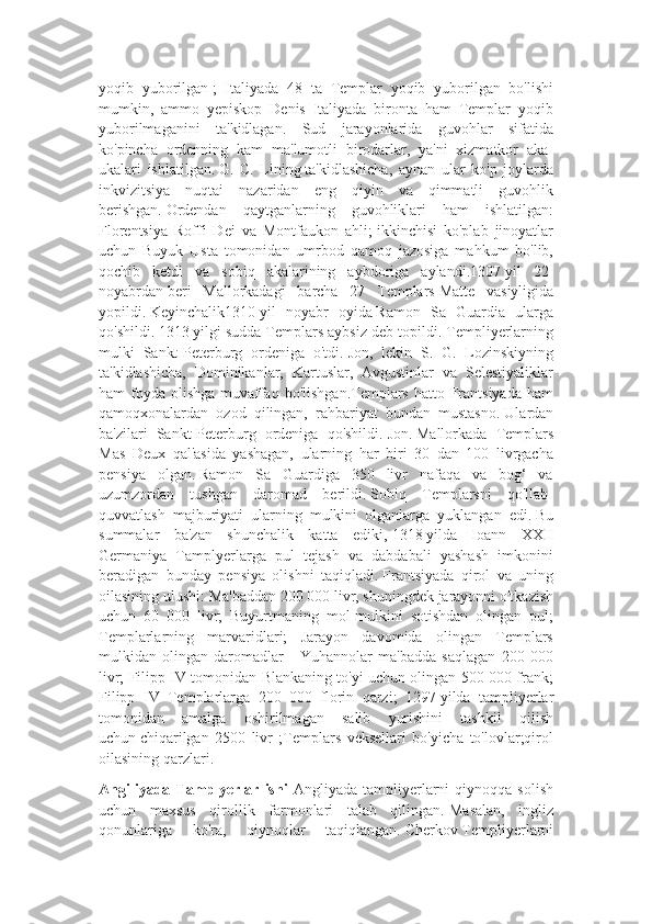 yoqib   yuborilgan   ;   Italiyada   48   ta   Templar   yoqib   yuborilgan   bo'lishi
mumkin,   ammo   yepiskop   Denis   Italiyada   bironta   ham   Templar   yoqib
yuborilmaganini   ta'kidlagan.   Sud   jarayonlarida   guvohlar   sifatida
ko'pincha   ordenning   kam   ma'lumotli   birodarlar,   ya'ni   xizmatkor   aka-
ukalari   ishlatilgan.   G.   C.   Lining   ta'kidlashicha,   aynan   ular   ko'p   joylarda
inkvizitsiya   nuqtai   nazaridan   eng   qiyin   va   qimmatli   guvohlik
berishgan.   Ordendan   qaytganlarning   guvohliklari   ham   ishlatilgan:
Florentsiya   Roffi   Dei   va   Montfaukon   ahli;   ikkinchisi   ko'plab   jinoyatlar
uchun   Buyuk   Usta   tomonidan   umrbod   qamoq   jazosiga   mahkum   bo'lib,
qochib   ketdi   va   sobiq   akalarining   aybdoriga   aylandi.1307   yil   22-
noyabrdan   beri   Mallorkadagi   barcha   27   Templars   Matte   vasiyligida
yopildi.   Keyinchalik1310   yil   noyabr   oyida   Ramon   Sa   Guardia   ularga
qo'shildi.   1313   yilgi sudda   Templars aybsiz deb topildi. Templiyerlarning
mulki   Sankt-Peterburg   ordeniga   o'tdi.   Jon,   lekin   S.   G.   Lozinskiyning
ta'kidlashicha,   Dominikanlar,   Kartuslar,   Avgustinlar   va   Selestiyaliklar
ham  foyda  olishga  muvaffaq  bo'lishgan.Templars hatto Frantsiyada ham
qamoqxonalardan   ozod   qilingan,   rahbariyat   bundan   mustasno.   Ulardan
ba'zilari   Sankt-Peterburg   ordeniga   qo'shildi.   Jon.   Mallorkada   Templars
Mas   Deux   qal'asida   yashagan,   ularning   har   biri   30   dan   100   livrgacha
pensiya   olgan.   Ramon   Sa   Guardiga   350   livr   nafaqa   va   bog‘   va
uzumzordan   tushgan   daromad   berildi.   Sobiq   Templarsni   qo'llab-
quvvatlash   majburiyati   ularning   mulkini   olganlarga   yuklangan   edi.   Bu
summalar   ba'zan   shunchalik   katta   ediki,   1318   yilda   Ioann   XXII
Germaniya   Tamplyerlarga   pul   tejash   va   dabdabali   yashash   imkonini
beradigan   bunday   pensiya   olishni   taqiqladi.   Frantsiyada   qirol   va   uning
oilasining ulushi: Ma'baddan 200 000 livr, shuningdek jarayonni o'tkazish
uchun   60   000   livr;   Buyurtmaning   mol-mulkini   sotishdan   olingan   pul;
Templarlarning   marvaridlari;   Jarayon   davomida   olingan   Templars
mulkidan   olingan   daromadlar   -   Yuhannolar   ma'badda   saqlagan   200   000
livr; Filipp IV tomonidan Blankaning to'yi uchun olingan 500 000 frank;
Filipp   IV   Templarlarga   200   000   florin   qarzi;   1297   yilda   tampliyerlar
tomonidan   amalga   oshirilmagan   salib   yurishini   tashkil   qilish
uchun   chiqarilgan   2500   livr   ;Templars   veksellari   bo'yicha   to'lovlar;qirol
oilasining qarzlari. 
Angiliyada   Tamplyerlar  ishi   Angliyada   tampliyerlarni   qiynoqqa  solish
uchun   maxsus   qirollik   farmonlari   talab   qilingan.   Masalan,   ingliz
qonunlariga   ko'ra,   qiynoqlar   taqiqlangan.   Cherkov   Templiyerlarni 