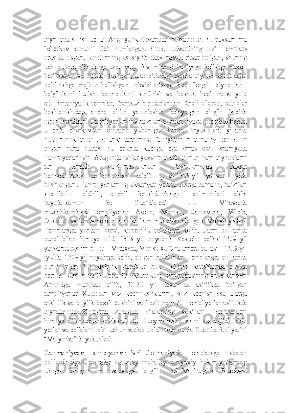 qiynoqqa solish uchun   Angliyalik Edvarddan ruxsat oldi.   Bu ruxsatnoma
"cherkov   qonuni"   deb   nomlangan.   Biroq,   Edvardning   o'zi   Templars
orasida o'sgan, Londonning asosiy ibodatxonasida ritsar bo'lgan, shuning
uchun   Dominikanlarga   uzoq   vaqt   davomida   Britaniyaga   kelishga   ruxsat
berilmagan   va   bundan   tashqari,   ular   qit'adagi   barcha   qiynoq   asboblarini
qoldirishga   majbur   bo'lishgan.   Inkvizitorlarga   faqat   "engil"   qiynoqlar   -
bo'g'inlarni   burish,   barmoqlarni   sindirish   va   boshqa   hech   narsa   yo'q
edi.   Britaniyalik   templar,   frantsuz   birodarlaridan   farqli   o'laroq,   ta'qiblar
boshlanishidan   ancha   oldin   yaqinlashib   kelayotgan   qirg'in   haqida
ogohlantirilgan. Templiyerlarning ba'zilari Shotlandiyaga qochib ketishdi,
u   erda   cherkovdan   chiqarib   yuborilgan   Robert   Bryus   o'sha   yillarda
hukmronlik   qildi   ,   chunki   tartibning   faoliyatini   noqonuniy   deb   e'lon
qilgan   papa   buqasi   bu   erlarda   kuchga   ega   emas   edi.   Ispaniyada
Tamplyerlar ishi   Aragonda   ishlar   yaxshiroq edi: qonun ham qiynoqlarni
tan   olmadi   va   Kortes   ulardan   foydalanishga   ruxsat
bermadi.   Aragonda   Templarsni   ta'qib   qilish   1308   yil   yanvar   oyida
boshlangan   .   Tampliyerlarning aksariyati yettita qasrga qamalib, ba’zilari
soqollarini   oldirib,   qochib   ketishdi.   Aragon   qo'mondoni   o'sha
paytda   Ramon   Sa   Guardia   edi   .   U   Miravetda
mustahkamlandi.   Templiyerlar   Ascon,   Montso,   Cantavieja,   Vilele,
Castellot va Chalamera qal'alarida ham mustahkamlangan.   Mahalliy aholi
Templarsga   yordam   berdi,   ko'pchilik   qal'alarga   kelib,   ularni   qo'llarida
qurol   bilan   himoya   qildi.   1308   yil   noyabrda   Kastelot   qal'asi   1309   yil
yanvarda taslim bo'ldi   - Miraveta, Monso va Chalamera qal'asi - 1309 yil
iyulda.   1309 yil noyabrga kelib, qolgan qal'alardan Templarsga qo'llarida
qurol   bilan   2-3   kishilik   guruhlar   bo'lib   chiqib   ketishlariga   ruxsat
berildi.   Ramon Sa Guardia 17 oktabr kuni Rim papasining vitse-kansleri
Arnoldga   murojaat   qilib,   20-30   yil   davomida   asirlikda   bo‘lgan
tampliyerlar   Xudodan   voz   kechmasliklarini,   voz   kechish   esa   ularga
erkinlik va boylik baxsh etishini va hozir ham 70 Templiyerlar asirlikda
qiynalmoqda.   Ko'pgina   zodagon   oilalarning   vakillari   Templarlarni
himoya qilish uchun so'zlashdi.   Qirol Jeyms mahbuslarni ozod qildi, lekin
yerlar va qal'alarni o'zi uchun saqlab qoldi.   Ramon Sa Guardia faoliyatini
“Malyorka”da yakunladi.
Germaniyada   Tamplyerlar   ishi   Germaniyada   Templarsga   nisbatan
qo'llaniladigan   choralar   butunlay   mahalliy   dunyoviy   hokimiyatlarning
ularga   bo'lgan   munosabatiga   bog'liq   edi.   Marburglik   Burchard 