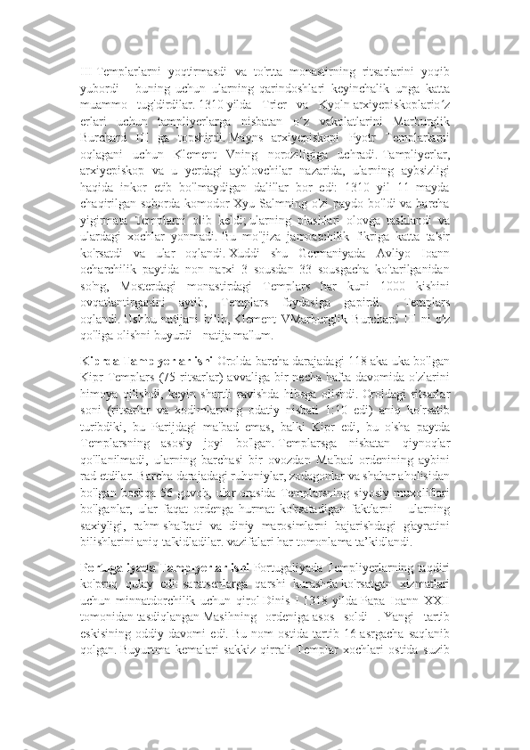 III   Templarlarni   yoqtirmasdi   va   to'rtta   monastirning   ritsarlarini   yoqib
yubordi   -   buning   uchun   ularning   qarindoshlari   keyinchalik   unga   katta
muammo   tug'dirdilar.   1310   yilda   Trier   va   Kyoln   arxiyepiskoplario zʻ
erlari   uchun   tampliyerlarga   nisbatan   o z   vakolatlarini   Marburglik	
ʻ
Burchard   III   ga   topshirdi.   Mayns   arxiyepiskopi   Pyotr   Templarlarni
oqlagani   uchun   Klement   Vning   noroziligiga   uchradi.   Tampliyerlar,
arxiyepiskop   va   u   yerdagi   ayblovchilar   nazarida,   ularning   aybsizligi
haqida   inkor   etib   bo'lmaydigan   dalillar   bor   edi:   1310   yil   11   mayda
chaqirilgan soborda komodor  Xyu Salmning o'zi  paydo bo'ldi  va barcha
yigirmata   Templarni   olib   keldi;   ularning   plashlari   olovga   tashlandi   va
ulardagi   xochlar   yonmadi.   Bu   mo''jiza   jamoatchilik   fikriga   katta   ta'sir
ko'rsatdi   va   ular   oqlandi.   Xuddi   shu   Germaniyada   Avliyo   Ioann
ocharchilik   paytida   non   narxi   3   sousdan   33   sousgacha   ko'tarilganidan
so'ng,   Mosterdagi   monastirdagi   Templars   har   kuni   1000   kishini
ovqatlantirganini   aytib,   Templars   foydasiga   gapirdi.   .   Templars
oqlandi.   Ushbu   natijani   bilib,   Klement   VMarburglik   Burchard   III   ni   o'z
qo'liga olishni buyurdi - natija ma'lum.
Kiprda Tamplyerlar ishi  Orolda barcha darajadagi 118 aka-uka bo'lgan
Kipr   Templars   (75  ritsarlar)   avvaliga  bir   necha   hafta   davomida  o'zlarini
himoya   qilishdi,   keyin   shartli   ravishda   hibsga   olishdi.   Oroldagi   ritsarlar
soni   (ritsarlar   va   xodimlarning   odatiy   nisbati   1:10   edi)   aniq   ko'rsatib
turibdiki,   bu   Parijdagi   ma'bad   emas,   balki   Kipr   edi,   bu   o'sha   paytda
Templarsning   asosiy   joyi   bo'lgan.   Templarsga   nisbatan   qiynoqlar
qo'llanilmadi,   ularning   barchasi   bir   ovozdan   Ma'bad   ordenining   aybini
rad etdilar.   Barcha darajadagi ruhoniylar, zodagonlar va shahar aholisidan
bo'lgan  boshqa  56 guvoh,  ular   orasida  Templarsning  siyosiy  muxoliflari
bo'lganlar,   ular   faqat   ordenga   hurmat   ko'rsatadigan   faktlarni   -   ularning
saxiyligi,   rahm-shafqati   va   diniy   marosimlarni   bajarishdagi   g'ayratini
bilishlarini aniq ta'kidladilar. vazifalari har tomonlama ta’kidlandi.
Portugaliyada Tamplyerlar ishi   Portugaliyada Templiyerlarning taqdiri
ko'proq   qulay   edi:   saratsenlarga   qarshi   kurashda   ko'rsatgan   xizmatlari
uchun   minnatdorchilik   uchun   qirol   Dinis   I   1318   yilda   Papa   Ioann   XXII
tomonidan   tasdiqlangan   Masihning   ordeniga   asos   soldi   .   Yangi   tartib
eskisining   oddiy   davomi   edi.   Bu   nom   ostida   tartib   16-asrgacha   saqlanib
qolgan.   Buyurtma   kemalari   sakkiz   qirrali   Templar   xochlari   ostida   suzib 