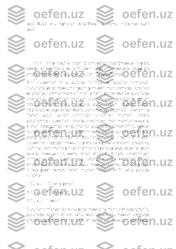 ketdi.   Xuddi   shu   bayroqlar   ostida   Vasko   da   Gama   Hindistonga   suzib
ketdi .
III   BOB"   Diniy   ritsarlik   ordeni   (Tamplyerlar   ordeni)mavzusi   boyicha
tavsiya   etilgan   metod   va   talim   texnologiyalari“   mavzusida   pedagogik
amaliy metodlardan foydalanish usullari.  "Zigzag" metodi
Sinf   o'quvchilari   3   ta   guruhga   bo'linadi   va   guruhlar   nomlanadi.
Guruhlarda yangi mavzu mohiyatini yorituvchi matn qismlarga    ajratiladi
va ajratilgan qismlar mazmuni bilan tanishib chiqish vazifasi  guruhlarga
topshiriladi.   O'quvchilari   matnlarni   diqqat   bilan   o'rganadilar   va   gapirib
beradilar.   Vaqtni   tejash   maqsadida   guruh   azolari   orasidan   liderlar
belgilanadi va qayd etilgan vazifa ular tomonidan bajariladi. Liderlarning
fikrlari   guruh   azolari   tomonidan   to'ldirilishi   mumkin.   Barcha
guruhlarning   o'quvchilari   o'zlariga   topshirilgan   matn   mazmuni   xususida
so'zlab   berganlaridan   song,   matnlar   guruhlararo   almashtirilib,   avvalgi
faoliyat   takrorlanadi.   Guruhlarga   bir   necha   matnlar   taqdim   etiladi.   SHu
tarzda   barcha   matnlar   mazmuni   guruhlar   tomonidan   o'rganib   chiqilgach
o'quvchilar   o'rgangan   mavzu   bo'yicha   asosiy   tushunchalarni   ajratadilar,
ularning o'zaro mantiqiy bo'gliqligini aniqlaydilar, yuzaga kelgan g'oyalar
asosida   mavzuga   oid   sxema   ishlab   chiqiladi.   So'ngra   o'zlashtirilgan
bilimlar   asosida   o'quvchilarning   o'zlariga   shunday   sxemalarni   ishlab
chiqish   vazifasi   topshiriladi.   Ushbu   mavzuda   bu   metodni   qo'llaydigan
bo'lsak   yaxshi   samara   berishi   mumkin.   Dastlab   sinfni   uchta   guruhga
bo'lamiz
1-GURUH: "Gospitalyerlar"
2-GURUH: "Tamplyerlar"
3-GURUH "Tevton"
Guruhlar nomlangandan so'ng yangi mavzuning matni qismlarga ajratilib,
guruhlarga   tanishib   chiqish   uchun   vaqt   beriladi.   Bu   mavzuni   qismlarga
ajratishda   guruh   nomlaridan   kelib   chiqsa   bo'ladi.   Masalan:   Tamplyerlar 