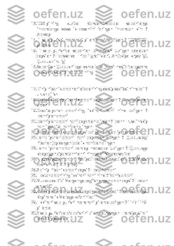 13. 1096-yilning   kuzida   Konstantinopolda   salbchilarga
imperatorga   vassallik   qasamini   ichirgan   imperator   kim   ?
Aleksey I
14.   1-salb   yurishi   nechanchi   yillarda   bo’lib   o’tgan   ?   1096-1099-
yillarda
15.   1-salb   yurishida   salbchilar   tomonidan   tuzilgan   davlatlar
qaysilar   ?   Edessa   va   Tripoli   grafliklari,   Antioxiya   knyazligi,
Quddus qirolligi
16. Salbchilar   Quddusni   egallashda   1   ta   jome’   masjidida   qancha
musulmonni o’ldiradi ? 10 ming
17. Diniy ritserlik ordenlari a’zolarining asosiy vazifasi nima edi ?
urush qilish
18. Dastlabki  diniy-ritserlik ordeni qaysi  bo’lgan ? Gospitalyerlar
ordeni
19. Gospitalyerlar   ordenining   ikkinchi   nomi   nima   bo’lgan   ?
Ioanniylar ordeni
20. Ioanniylar ordeni nomi qayerdan olingan ? Ioann Irusalimskiy
nomli gospital nomidan olingan
21. 2-diniy-ritserlik ordeni qaysi bo’lgan ? Tampliyerlar ordeni
22. Tampliyerlar   ordeni   nomi   qayerdan   olingan   ?   Quddusdagi
ritserlar joylashgan tepalik nomidan olingan
23. Tampliyerlar   ordeni   qanday   maqsadda   tuzilgan   ?   Quddusga
kelayotgan ziyoratchhilarni himoya qilish maqsadida
24.   Tampliyerlar   ordeni   faoliyati   qachon   tugatiladi   ?   XIV   asr
boshlarida (1312-yilda)
25. 3-diniy-ritserlik ordeni qaysi ? Tevton ordeni 
26.  Tevton ordenining ikkinchi nomi nima ? Nemis ordeni
27. Muqaddas Bibi Maryamga bag’ishlangan orden qaysi ? Tevton
ordeni
28. Ioanniylar ordeni dastlab qayerga ko’chiriladi ? Rodos oroliga.
Keyinchalik Maltaga ko’chiriladi
29.   Ikkinchi salb yurishi nechanchi yillarda bo’lgan ? 1147-1149-
yillarda
30. 2-salb   yurishida   o’z   qo’shini   bilan   qatnashgan   Fransiya   qiroli
kim ? Lyudovik VII 