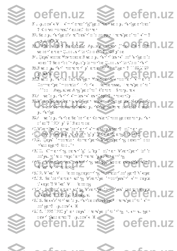 31. Lyudovik   VII   kimni   chaqirig ’ iga   binoan   salb   yurishiga   chiqadi
?  Klervo monastiri abbati Bernar
32.  Salb yurishiga o’z rafiqasini olib borgan Fransiya qiroli kim ?
Lyudovik VII
33.   Misr   sultoni   Salohiddin   Ayubiy   qachon   jihod   e ’ lon   qilib
salbchilardan   Quddusni   tortib   oladi  ?  1187-yilda
34.   Qaysi   voqea   Yevropada  3- salb   yurishini   tashkil   bo ’ lishiga   olib
keladi  ?  Salohiddin Ayubiy tomonida Quddusni tortib olinishi
35. 3-salb   yurishi   nechanchi   yillarda   bo’lib   o’tgan   ?   1189-1192-
yillarda
36. 3-salb   yurishida   qatnashgan   Yevropa   hukmdorlari   kimlar   ?
Germaniya   imperatori   Fridrix   I   Barbarossa,   Fransiya   qiroli
Filipp II Avgust va Angliya qiroli Richerd I Sheryurak
37. 4 – salib yurishini kim tashkillashtirgan? Innokentiy III  
38. Vizantiya taxtidan tushirilgan Isaak II Angelga taxtni qaytarib
olib   berish   nechanchi   salib   yurishiga   bahona   bo’ladi?   4-salib
yurishiga
39. 4 – salib yurishida Salibchilar Konstantinopolga qachon yurish
qiladi?  1204-yil 9-13-aprelda
40. Vizantiyaliklar salibchilarni kimlar deyishgan?  lotinlar 
41.  Lotin imperiyasi hukmronligi yillarini aniqlang.1204-1261
42. 9.   Qaysi   imperator   Romaniyani   Vizantiyaning   davomi   deb
hisoblagan? Bolduin  
43. 10.   Kimlarning   qarshiligi   tufayli   lotinlar   Vizantiyani   to ’ liq
bo ’ ysundira   olmaydilar  ?  mahalliy   yunonlarning   
44. 11.   Vizantiya   vasilevslarining   so’nggi   sulola   asoschisi   kim?
Mixail VIII Paleolog  
45. 12. Mixail VIII Paleolog qayerning imperatori bo’lgan? Nikeya
46. 13.   Salibchilardan   so’ng   Vizantiya   imperiyasini   kim   qayta
tiklaydi? Mixail VIII Paleolog 
47. 14.   Salibchilardan   so’ng   Vizantiya   imperiyasi   qachon   qayta
tiklanadi?  1261-yil 15-avgust 
48. 15. Sakkizinchi salib yurishida qatnashgan Fransiya qiroli kim
bo’lgan?  Lyudovik IX  
49. 16.   1226-1270-yillar   qaysi   Fransiya   qirolining   hukm   surgan
davri hisoblanadi?  Lyudovik IX   