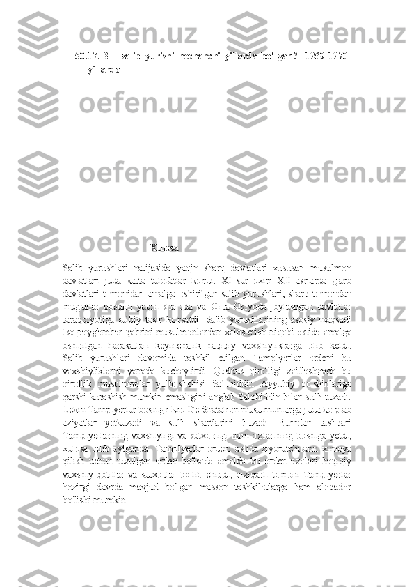 50. 17.   8   –   salib   yurishi   nechanchi   yillarda   bo’lgan?     1269-1270-
yillarda  
                                    Xulosa
Salib   yurushlari   natijasida   yaqin   sharq   davlatlari   xususan   musulmon
davlatlari   juda   katta   talofatlar   ko'rdi.   XI   sar   oxiri   XII   asrlarda   g'arb
davlatlari tomonidan amalga oshirilgan salib yurushlari, sharq tomondan
mug'ullar   bosqini   yaqin   sharqda   va   O'rta   Osiyoda   joylashgan   davlatlar
taraqqiyotiga   salbiy   tasir   ko'rsatdi.   Salib   yurushlarining   asosiy   maqsadi
Iso payg'ambar qabrini musulmonlardan xalos etish niqobi ostida amalga
oshirilgan   harakatlari   keyinchalik   haqiqiy   vaxshiyliklarga   olib   keldi.
Salib   yurushlari   davomida   tashkil   etilgan   Tamplyerlar   ordeni   bu
vaxshiyliklarni   yanada   kuchaytirdi.   Quddus   qirolligi   zaiflashgach   bu
qirollik   musulmonlar   yulboshchisi   Salohiddin   Ayyubiy   qo'shinlariga
qarshi kurashish mumkin emasligini anglab Salohiddin bilan sulh tuzadi.
Lekin Tamplyerlar boshlg'i Rio De Shatalion musulmonlarga juda ko'plab
aziyatlar   yetkazadi   va   sulh   shartlarini   buzadi.   Bumdan   tashqari
Tamplyerlarning vaxshiyligi va sutxo'rligi ham o'zlarining boshiga yetdi,
xulosa   qilib   aytganda     Tamplyerlar   ordeni   aslida   ziyoratchilarni   ximoya
qilish   uchun   tuzulgan   orden   bo'lsada   amalda   bu   orden   azolari   haqiqiy
vaxshiy   qotillar   va   sutxo'tlar   bo'lib   chiqdi,   qiziqarli   tomoni   Tamplyerlar
hozirgi   davrda   mavjud   bo'lgan   masson   tashkilotlarga   ham   aloqador
bo'lishi mumkin 