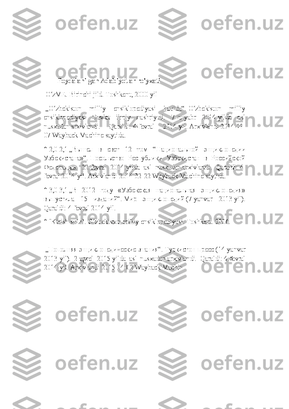         Foydalanilgan Adabiyotlar ro'yxati
  O zME. Birinchi jild. Toshkent, 2000-yilʻ
  „O zbekiston   milliy   ensiklopediyasi   haqida“.
ʻ   O zbekiston   milliy	ʻ
ensiklopediyasi   Davlat   ilmiy   nashriyoti.   7-noyabr   2014-yilda   asl
nusxadan   arxivlandi.   Qaraldi:   4-fevral   2014-yil.   Arxivlandi   2014-11-
07   Wayback Machine   saytida.
↑   2,0   2,1   „Вышел   в   свет   12   том   “Национальной   энциклопедии
Узбекистана»“.   Посольство   Республики   Узбекистан   в   Российской
Федерации.   22- fevral   2014- yilda   asl   nusxadan   arxivlandi .   Qaraldi :   4-
fevral  2014- yil .   Arxivlandi   2014-02-22   Wayback   Machine   saytida .
↑   3,0   3,1   „В   2012   году   «Узбекская   национальная   энциклопедия»
выпустила   15   изданий“.   Мир   энциклопедий   (7-yanvar   2013-yil).
Qaraldi:   4-fevral 2014-yil.
↑   "Kirish so z".	
ʻ   O zbekiston milliy ensiklopediyasi. Toshkent	ʻ . 2006.
  „Пополняя энциклопедические знания“.   Туркистон-пресс   (14- yanvar
2013- yil ).   2-aprel   2015-yilda   asl   nusxadan   arxivlandi.   Qaraldi:   4-fevral
2014-yil.   Arxivlandi   2015-04-02   Wayback Machin 