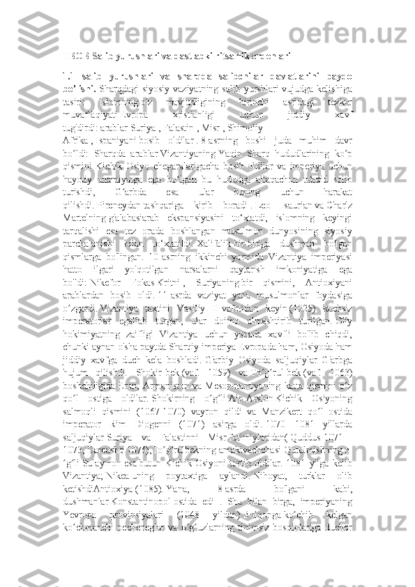 I BOB Salib yurushlari va dastlabki ritsarlik ordenlari
1.1   salib   yurushlari   va   sharqda   salibchilar   davlatlarini   paydo
bo'lishi.   Sharqdagi  siyosiy  vaziyatning  salib yurshlari  vujudga kelishiga
tasiri:   Islomning   o'z   mavjudligining   birinchi   asridagi   tezkor
muvaffaqiyati   Evropa   xristianligi   uchun   jiddiy   xavf
tug'dirdi:   arablar   Suriya   ,   Falastin   ,   Misr   ,   Shimoliy
Afrika   ,   Ispaniyani   bosib   oldilar   .   8-asrning   boshi   juda   muhim   davr
bo ldi:   Sharqda   arablarʻ   Vizantiyaning   Yaqin   Sharq   hududlarining   ko p	ʻ
qismini   Kichik   Osiyo   chegaralarigacha   bosib   oldilar   va   imperiya   uchun
hayotiy   ahamiyatga   ega   bo lgan   bu   hududga   allaqachon   tahdid   solib	
ʻ
turishdi,   G arbda   esa   ular   buning   uchun   harakat	
ʻ
qilishdi.   Pireneydan   tashqariga   kirib   boradi   .   Leo   Isaurian   va   Charlz
Martelning   g'alabasiarab   ekspansiyasini   to‘xtatdi,   islomning   keyingi
tarqalishi   esa   tez   orada   boshlangan   musulmon   dunyosining   siyosiy
parchalanishi   bilan   to‘xtatildi.   Xalifalik   bir-biriga   dushman   bo'lgan
qismlarga   bo'lingan.   10-asrning   ikkinchi   yarmida   Vizantiya   imperiyasi
hatto   ilgari   yo'qotilgan   narsalarni   qaytarish   imkoniyatiga   ega
bo'ldi:   Nikefor   Fokas   Kritni   ,   Suriyaning   bir   qismini,   Antioxiyani
arablardan   bosib   oldi.   11-asrda   vaziyat   yana   musulmonlar   foydasiga
o zgardi.	
ʻ   Vizantiya   taxtini   Vasiliy   II   vafotidan   keyin   (1025)   kuchsiz
imperatorlar   egallab   turgan,   ular   doimo   almashtirib   turilgan.   Oliy
hokimiyatning   zaifligi   Vizantiya   uchun   yanada   xavfli   bo'lib   chiqdi,
chunki aynan o'sha paytda Sharqiy imperiya Evropada ham, Osiyoda ham
jiddiy   xavfga   duch   kela   boshladi.   G'arbiy   Osiyoda   saljuqiylar   G'arbga
hujum   qilishdi.   Shokir-bek   (vaf.   1059)   va   To g rul-bek	
ʻ ʻ   (vaf.   1063)
boshchiligida   Eron,   Armaniston   va   Mesopotamiyaning   katta   qismini   o z	
ʻ
qo l   ostiga   oldilar.	
ʻ   Shokirning   o g li	ʻ ʻ   Alp-Arslon   Kichik   Osiyoning
salmoqli   qismini   (1067-1070)   vayron   qildi   va   Manzikert   qo l   ostida	
ʻ
imperator   Rim   Diogenni   (1071)   asirga   oldi.   1070—1081   yillarda
saljuqiylar   Suriya   va   Falastinni   Misr   fotimiylaridan(   Quddus   1071—
1073,   Damashq   1076),To g rulbekning	
ʻ ʻ   amakivachchasi   Qutulmishning   o
g li	
ʻ ʻ   Sulaymon   esa   butun   Kichik   Osiyoni   tortib   oldilar.   1081   yilga   kelib
Vizantiya;   Nikea   uning   poytaxtiga   aylandi.   Nihoyat,   turklar   olib
ketishdiAntioxiya   (1085).   Yana,   8-asrda   bo'lgani   kabi,
dushmanlar   Konstantinopol   ostida   edi   .   Shu   bilan   birga,   imperiyaning
Yevropa   provinsiyalari   (1048   yildan)   Bolqonga   ko chib   kelgan	
ʻ
ko chmanchi   pecheneglar   va   o g uzlarning   tinimsiz   bosqinlariga   duchor	
ʻ ʻ ʻ 