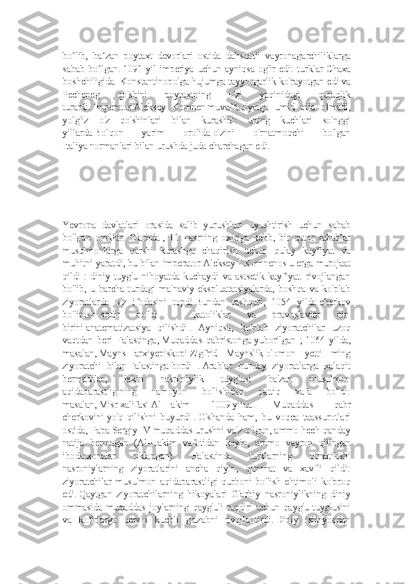 bo lib,   ba zan   poytaxt   devorlari   ostida   dahshatli   vayronagarchiliklargaʻ ʼ
sabab   bo lgan.	
ʻ   1091   yil   imperiya   uchun   ayniqsa   og'ir   edi:   turklar   Chaxa
boshchiligida    Konstantinopolga   hujumga tayyorgarlik ko'rayotgan edi   va
Pecheneg   qo'shini   poytaxtning   o'zi   yaqinidagi   quruqlik
turardi.   Imperator   Aleksey   Komnen   muvaffaqiyatga   umid   qila   olmadi,
yolg'iz   o'z   qo'shinlari   bilan   kurashdi:   uning   kuchlari   so'nggi
yillarda   Bolqon   yarim   orolida   o'zini   o'rnatmoqchi   bo'lgan
Italiya   normanlari bilan urushda juda charchagan edi.
Yevropa   davlatlari   orasida   salib   yurushlari   uyushtirish   uchun   sabab
bo'lgan   omillar:   G'arbda   ,   11   -   asrning   oxiriga   kelib,   bir   qator   sabablar
musulmonlarga   qarshi   kurashga   chaqirish   uchun   qulay   kayfiyat   va
muhitni yaratdi, bu bilan imperator   Aleksey I Komnenos   u erga murojaat
qildi   :   diniy   tuyg'u   nihoyatda   kuchaydi   va   astsetik   kayfiyat.   rivojlangan
bo'lib,   u   barcha   turdagi   ma'naviy   ekspluatatsiyalarda,   boshqa   va   ko'plab
ziyoratlarda   o'z   ifodasini   topdi.Bundan   tashqari,   1054   yilda   cherkov
bo'linishi   sodir   bo'ldi   -   katoliklar   va   pravoslavlar   bir-
birini   anatematizatsiya   qilishdi   .   Ayniqsa,   ko'plab   ziyoratchilar   uzoq
vaqtdan   beri   Falastinga,   Muqaddas   qabristonga   yuborilgan   ;   1064   yilda,
masalan,   Mayns   arxiyepiskopi   Zigfrid   Maynslik   olomon   yetti   ming
ziyoratchi   bilan   Falastinga   bordi   .   Arablar   bunday   ziyoratlarga   xalaqit
bermadilar,   lekin   nasroniylik   tuyg'usi   ba'zan   musulmon
aqidaparastligining   namoyon   bo'lishidan   qattiq   xafa   bo'ldi:
masalan,   Misr   xalifasi   Al-Hakim   1009   yilda   Muqaddas   qabr
cherkovini   yo'q   qilishni   buyurdi   .   O'shanda   ham,   bu   voqea   taassurotlari
ostida, Papa   Sergiy IV   muqaddas urushni va'z qilgan, ammo hech qanday
natija   bermagan   (Al-Hakim   vafotidan   keyin,   ammo   vayron   qilingan
ibodatxonalar   tiklangan).   Falastinda   turklarning   o'rnatilishi
nasroniylarning   ziyoratlarini   ancha   qiyin,   qimmat   va   xavfli   qildi:
ziyoratchilar   musulmon   aqidaparastligi   qurboni   bo'lish   ehtimoli   ko'proq
edi.   Qaytgan   ziyoratchilarning   hikoyalari   G'arbiy   nasroniylikning   diniy
ommasida   muqaddas   joylarning   qayg'uli   taqdiri   uchun   qayg'u   tuyg'usini
va   kofirlarga   qarshi   kuchli   g'azabni   rivojlantirdi.   Diniy   ishtiyoqdan 