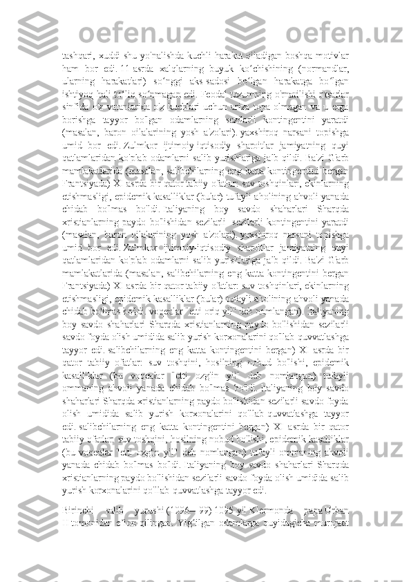 tashqari, xuddi shu yo'nalishda kuchli harakat qiladigan boshqa motivlar
ham   bor   edi.   11-asrda   xalqlarning   buyuk   ko chishining   (normandlar,ʻ
ularning   harakatlari)   so nggi   aks-sadosi   bo lgan   harakatga   bo lgan	
ʻ ʻ ʻ
ishtiyoq hali to liq so nmagan edi.	
ʻ ʻ   Feodal tuzumning o'rnatilishi ritsarlar
sinfida   o'z   vatanlarida   o'z   kuchlari   uchun   ariza   topa   olmagan   va   u   erga
borishga   tayyor   bo'lgan   odamlarning   sezilarli   kontingentini   yaratdi
(masalan,   baron   oilalarining   yosh   a'zolari).   yaxshiroq   narsani   topishga
umid   bor   edi.   Zulmkor   ijtimoiy-iqtisodiy   sharoitlar   jamiyatning   quyi
qatlamlaridan   ko'plab  odamlarni   salib  yurishlariga  jalb  qildi.   Ba'zi   G'arb
mamlakatlarida   (masalan,   salibchilarning   eng   katta   kontingentini   bergan
Frantsiyada) XI asrda bir qator tabiiy ofatlar: suv toshqinlari, ekinlarning
etishmasligi, epidemik kasalliklar (bular) tufayli aholining ahvoli yanada
chidab   bo'lmas   bo'ldi.   Italiyaning   boy   savdo   shaharlari   Sharqda
xristianlarning   paydo   bo'lishidan   sezilarli     sezilarli   kontingentini   yaratdi
(masalan,   baron   oilalarining   yosh   a'zolari).   yaxshiroq   narsani   topishga
umid   bor   edi.   Zulmkor   ijtimoiy-iqtisodiy   sharoitlar   jamiyatning   quyi
qatlamlaridan   ko'plab  odamlarni   salib  yurishlariga  jalb  qildi.   Ba'zi   G'arb
mamlakatlarida   (masalan,   salibchilarning   eng   katta   kontingentini   bergan
Frantsiyada) XI asrda bir qator tabiiy ofatlar: suv toshqinlari, ekinlarning
etishmasligi, epidemik kasalliklar (bular) tufayli aholining ahvoli yanada
chidab bo'lmas bo'ldi. voqealar "etti oriq yil" deb nomlangan).   Italiyaning
boy   savdo   shaharlari   Sharqda   xristianlarning   paydo   bo'lishidan   sezilarli
savdo foyda olish umidida salib yurish korxonalarini qo'llab-quvvatlashga
tayyor   edi.   salibchilarning   eng   katta   kontingentini   bergan)   XI   asrda   bir
qator   tabiiy   ofatlar:   suv   toshqini,   hosilning   nobud   bo'lishi,   epidemik
kasalliklar   (bu   voqealar   "etti   ozg'in   yil"   deb   nomlangan)   tufayli
ommaning   ahvoli   yanada   chidab   bo'lmas   bo'ldi.   Italiyaning   boy   savdo
shaharlari Sharqda xristianlarning paydo bo'lishidan sezilarli savdo foyda
olish   umidida   salib   yurish   korxonalarini   qo'llab-quvvatlashga   tayyor
edi.   salibchilarning   eng   katta   kontingentini   bergan)   XI   asrda   bir   qator
tabiiy ofatlar: suv toshqini, hosilning nobud bo'lishi, epidemik kasalliklar
(bu   voqealar   "etti   ozg'in   yil"   deb   nomlangan)   tufayli   ommaning   ahvoli
yanada   chidab   bo'lmas   bo'ldi.   Italiyaning   boy   savdo   shaharlari   Sharqda
xristianlarning paydo bo'lishidan sezilarli savdo foyda olish umidida salib
yurish korxonalarini qo'llab-quvvatlashga tayyor edi.
Birinchi   salib   yurushi   (1096—99)   1095-yil   Klermonda   papa   Urban
II   tomonidan   e lon   qilingan.   Yig ilgan   odamlarga   quyidagicha   murojaat
ʼ ʻ 