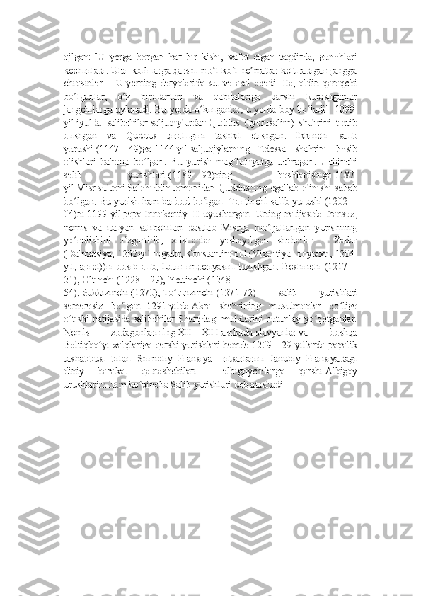 qilgan:   "U   yerga   borgan   har   bir   kishi,   vafot   etgan   taqdirda,   gunohlari
kechiriladi. Ular kofirlarga qarshi mo l-ko l ne matlar keltiradigan janggaʻ ʻ ʼ
chiqsinlar… U yerning daryolarida sut va asal oqadi. Ha, oldin qaroqchi
bo lganlar,   o z   birodarlari   va   qabilalariga   qarshi   kurashganlar	
ʻ ʻ
jangchilarga aylanadi. Bu yerda o kinganlar, u yerda boy bo ladi".	
ʻ ʻ   1099-
yil   iyulda   salibchilar   saljuqiylardan   Quddus   (Iyerusalim)   shahrini   tortib
olishgan   va   Quddus   qirolligini   tashkil   etishgan.   Ikkinchi   salib
yurushi   (1147—49)ga   1144-yil   saljuqiylarning   Edessa   shahrini   bosib
olishlari   bahona   bo lgan.   Bu   yurish   mag lubiyatga   uchragan.   Uchinchi	
ʻ ʻ
salib   yurishlari   (1189—92)ning   boshlanishiga   1187-
yil   Misr   sultoni   Salohiddin   tomonidan Quddusning egallab olinishi sabab
bo lgan. Bu yurish ham barbod bo lgan. To'rtinchi salib yurushi	
ʻ ʻ   (1202—
04)ni   1199-yil   papa   Innokentiy   III   uyushtirgan.  Uning   natijasida   fransuz,
nemis   va   italyan   salibchilari   dastlab   Misrga   mo ljallangan   yurishning	
ʻ
yo nalishini   o zgartirib,   xristianlar   yashaydigan   shaharlar	
ʻ ʻ   —   Zadar
(Dalmatsiya,   1202-yil   noyabr,   Konstantinopol   (Vizantiya   poytaxti,   1204-
yil, aprel))ni bosib olib, Lotin imperiyasini tuzishgan. Beshinchi   (1217—
21),   Oltinchi   (1228—29),   Yettinchi   (1248—
54),   Sakkizinchi   (1270),   To qqizinchi	
ʻ   (1271-72)   salib   yurishlari
samarasiz   bo lgan.	
ʻ   1291-yilda   Akra   shahrining   musulmonlar   qo liga	ʻ
o tishi  natijasida salibchilar  Sharqdagi mulklarini butunlay yo qotganlar.	
ʻ ʻ
Nemis   zodagonlarining   XII—XIII-asrlarda   slavyanlar   va   boshqa
Boltiqbo yi xalqlariga qarshi yurishlari hamda 1209—29-yillarda papalik	
ʻ
tashabbusi   bilan   Shimoliy   Fransiya     ritsarlarini   Janubiy   Fransiyadagi
diniy   harakat   qatnashchilari   —   albigoychilarga   qarshi   Albigoy
urushlarini   ham ko pincha Salib yurishlari deb atashadi.	
ʻ 
