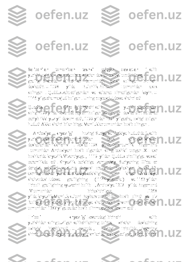 Salibchilar   tomonidan   tashkil   etilgan   davlatlar   1-salib
yurishi   oxirida   Levantdato'rtta   xristian   davlati   tashkil   topdiEdessa
grafligi     Sharqda   salibchilar   tomonidan   asos   solingan   birinchi
davlatdir.   U   1098   yilda   Bulonlik   Bolduin   I   tomonidan   asos
solingan   .   Quddus   zabt   etilgandan   va   saltanat   o'rnatilgandan   keyin.   U
1146   yilgacha mavjud bo'lgan   .   Uning poytaxti   Edessa   shahri edi
Quddus   Qirollig i   birinchi   salib   yurishi   tugagandan
so'ng   1099   yilda   Levantda   paydo   bo'lgan   salibchilar   davlatidir   .   Saltanat
qariyb ikki yuz yil davom etdi,   1099   yildan   1291 yilgacha, oxirgi qolgan
hududi   Akko   shahri bilan birga   Mamluklar   tomonidan bosib olingan   .
  Antioxiya   knyazligi —   hozirgi   Suriya   va   Turkiya   hududida   1-salib
yurishi   davrida   salibchilar   tomonidan   asos   solingan   xristian
davlatlaridan   ikkinchisi   .   Davlat   1098   yilda   Tarentumlik   Bogemond
I   tomonidan   Antioxiyani   bosib   olgandan   so'ng   tashkil   topgan   .XII   asr
boshlarida   knyazlik   Vizantiyaga   ,   1119   yildan   Quddus   qirolligiga   vassal
qaramlikda   edi   .   Knyazlik   tarkibiga   zamonaviy   Suriyaning   O rta   erʻ
dengizi   sohillari   va   Furot   daryosi   oralig ida   joylashgan   hudud,	
ʻ   12-
asrning   birinchi   yarmida   Kilikiya   tekisligi   ham   kirgan   .   Antioxiya
shahzodasi   Edessa   grafligining   (   1144   yilgacha   )   va   1163   yildan
Tripoli     grafligining   syuzerini   bo'lib   ,   Antioxiya   1207   yilda   Bogemond
IV   tomonidan   birlashtirilgan   .1268
yilda   knyazlik   Mamluk   sultoni   Baybars   tomonidan   bosib   olindi   va   o'z
faoliyatini   to'xtatdi, ammo  "Antakya  shahzodasi"   unvoni  Tripoli   graflari
tomonidan   1287   yilga qadar bosib olinmaguncha davom etdi .
Tripoli   knyazligi   Levantdagi   birinchi   salib
yurishidan   so ng	
ʻ   tuzilgan   salibchilarning     to rtta   xristian   davlatining	ʻ
oxirgisi   hisoblanadi   .   U   Levantda   ,   hozirgi   Tripolida,   Livanning
shimolida   va   Suriyaning   g'arbiy   qismlarida   tashkil   etilgan   bo'lib,   aholisi 