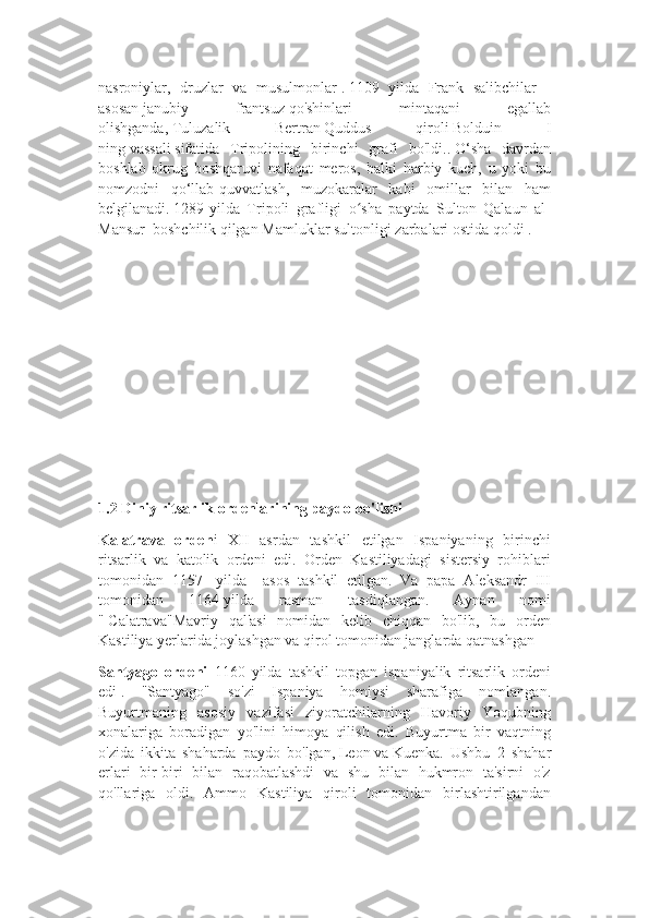 nasroniylar,   druzlar   va   musulmonlar   .   1109   yilda   Frank   salibchilar   -
asosan   janubiy   frantsuz   qo'shinlari   mintaqani   egallab
olishganda,   Tuluzalik   Bertran   Quddus   qiroli   Bolduin   I
ning   vassali   sifatida   Tripolining   birinchi   grafi   bo'ldi..   O‘sha   davrdan
boshlab   okrug   boshqaruvi   nafaqat   meros,   balki   harbiy   kuch,   u   yoki   bu
nomzodni   qo‘llab-quvvatlash,   muzokaralar   kabi   omillar   bilan   ham
belgilanadi.   1289-yilda   Tripoli   grafligi   o sha   paytda   Sulton   Qalaun   al-ʻ
Mansur     boshchilik qilgan   Mamluklar sultonligi   zarbalari ostida qoldi   .
1.2 Diniy ritsarlik ordenlarining paydo bo'lishi
Kalatrava   orden i   XII   asrdan   tashkil   etilgan   Ispaniyaning   birinchi
ritsarlik   va   katolik   ordeni   edi.   Orden   Kastiliyadagi   sistersiy   rohiblari
tomonidan   1157-   yilda     asos   tashkil   etilgan.   Va   papa   Aleksandr   III
tomonidan   1164-yilda   rasman   tasdiqlangan.   Aynan   nomi
"   Calatrava"Mavriy   qal'asi   nomidan   kelib   chiqqan   bo'lib,   bu   orden
Kastiliya yerlarida joylashgan va qirol tomonidan janglarda qatnashgan
Santyago   ordeni   1160   yilda   tashkil   topgan   ispaniyalik   ritsarlik   ordeni
edi   .   "Santyago"   so'zi   Ispaniya   homiysi   sharafiga   nomlangan.
Buyurtmaning   asosiy   vazifasi   ziyoratchilarning   Havoriy   Yoqubning
xonalariga   boradigan   yo'lini   himoya   qilish   edi.   Buyurtma   bir   vaqtning
o'zida   ikkita   shaharda   paydo   bo'lgan,   Leon   va   Kuenka.   Ushbu   2   shahar
erlari   bir-biri   bilan   raqobatlashdi   va   shu   bilan   hukmron   ta'sirni   o'z
qo'llariga   oldi.   Ammo   Kastiliya   qiroli   tomonidan   birlashtirilgandan 