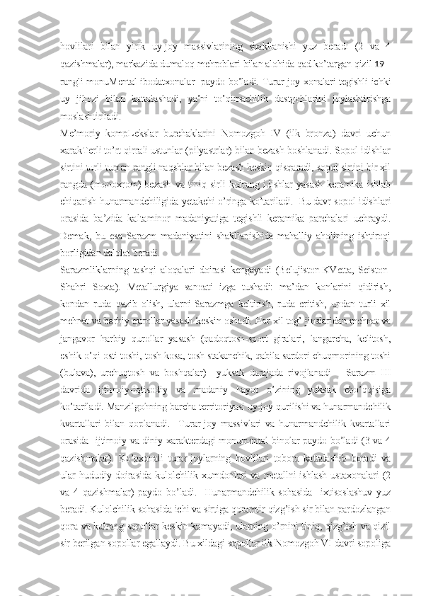 hovlilari   bilan   yirik   uy-joy   massivlarining   shakllanishi   yuz   beradi   (2   va   4
qazishmalar), markazida dumaloq mehroblari bilan alohida qad ko’targan qizil  19
rangli monuMental ibodatxonalar   paydo bo’ladi. Turar-joy xonalari tegishli ichki
uy   jihozi   bilan   kattalashadi,   ya’ni   to’qimachilik   dastgohlarini   joylashtirishga
moslashtiriladi. 
Me’moriy   kompLekslar   burchaklarini   Nomozgoh   IV   (ilk   bronza)   davri   uchun
xarakTerli to’rt qirrali ustunlar (pilyastrlar) bilan bezash boshlanadi. Sopol idishlar
sirtini turli-tuman rangli naqshlar bilan bezash keskin qisqaradi, sopol sirtini bir xil
rangda   (monoxrom)   bezash   va   tiniq   sirli   kulrang   idishlar   yasash   keramika   ishlab
chiqarish hunarmandchiligida yetakchi o’ringa ko’tariladi.  Bu davr sopol idishlari
orasida   ba’zida   kaltaminor   madaniyatiga   tegishli   keramika   parchalari   uchraydi.
Demak,   bu   esa   Sarazm   madaniyatini   shakllanishida   mahalliy   aholining   ishtiroqi
borligidan dalolat beradi. 
Sarazmliklarning   tashqi   aloqalari   doirasi   kengayadi   (Belujiston-KVetta,   Seiston-
Shahri   Soxta).   Metallurgiya   sanoati   izga   tushadi:   ma’dan   konlarini   qidirish,
kondan   ruda   qazib   olish,   ularni   Sarazmga   keltirish,   ruda   eritish,   undan   turli   xil
mehnat va harbiy qurollar yasash keskin oshadi. Har xil tog’ jinslaridan mehnat va
jangavor   harbiy   qurollar   yasash   (qadoqtosh-sport   giralari,   langarcha,   kelitosh,
eshik o’qi osti toshi, tosh kosa, tosh stakanchik, qabila sardori chuqmorining toshi
(bulava),   urchuqtosh   va   boshqalar)     yuksak   darajada   rivojlanadi       Sarazm   III
davrida   ijtimoiy-iqtisodiy   va   madaniy   hayot   o’zining   yuksak   cho’qqisiga
ko’tariladi. Manzilgohning barcha territoriyasi uy-joy qurilishi va hunarmandchilik
kvartallari   bilan   qoplanadi.     Turar-joy   massivlari   va   hunarmandchilik   kvartallari
orasida   ijtimoiy va diniy xarakterdagi monumental binolar paydo bo’ladi (3 va 4
qazishmalar).   Ko’pxonali   turar-joylarning   hovlilari   tobora   kattalashib   boradi   va
ular   hududiy  doirasida   kulolchilik  xumdonlari   va   metallni   ishlash   ustaxonalari   (2
va   4   qazishmalar)   paydo   bo’ladi.     Hunarmandchilik   sohasida     ixtisoslashuv   yuz
beradi. Kulolchilik sohasida ichi va sirtiga qoramtir qizg’ish sir bilan pardozlangan
qora va kulrang sopollar keskin kamayadi, ularning o’rnini tiniq, qizg’ish va qizil
sir berilgan sopollar egallaydi. Bu xildagi sopollar ilk Nomozgoh VI davri sopoliga 