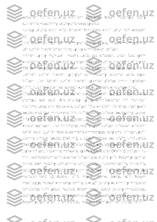 xarakTerli   bo’lib,   bu   xilda   sopollarni   pardozlash   Sarazm   madaniyati   badiiy
kulolchilik maktabining uslubiy an’anasiga aylanadi. 
Bunday   uslubda   sopol   ishlab   chiqarish   Sopollitepa   sopoli   uchun   ham   xarakterli
edi.
Endi   Sarazmda   o’rganilgan   hovli-joylar   tahliliga   kelsak,   III-qazishma   maydonida
uch qurilish bosqichlaridan iborat uy-joy kompLekslari ochilgan. 
Birinchi   uy-joy   majmuasi     materik   ustida   qad   ko’targan,   undan   faqat   ayrim
xonalarning  ba’zi   bir   devorlari   saqlangan.   Ikkinchi   qurilish   bosqichi   hovli-joylari
225 kv. m. maydonni egallagan 70 sm balandlikdagi platforma ustiga qurilgan. 
Uchinchi   qurilish   bosqichi   uy-joylari   qalin   madaniy   qatlamlar   ustida   paydo
bo’lgan.   Ular   ikkinchi   qurilish   bosqichi   uylaridan   g’arbga   tomon   joylashgan
bo’lib, bular bir yarusli ikki kamerali xumdon va bir necha xonalardan iborat.
O’rganilayotgan obyekt ichida ikkinchi qurilish bosqichi uy-joy qoldiqlari alohida
ahamiyat   kasb   etadi.   Ana   shunday   uy-joy   komplekslaridan   biri   mahobatli
platforma ustiga aniq reja asosida qurilgan 12 ta xonalarni o’z ichiga olgan yaxlit
kvadrat   shaklidagi   monumental   bino   bo’lib,   ulardan   to’rttasi   kvadratning   uzunasi
bo’yicha   koridor   shaklida   qad   qo’targan,   binoning   markaziy   qismini   qolgan   8   ta
xonalar   egallagan.   Ular   bir-birlariga   parallel   qilib   qurilgan   to’rttadan   xonalarni
tashkil  etadi. Qurilish rejasida  geometrik simmetriyaga qatiy amal  qilingan, ya’ni
ularning   to’rttasi   kvadrat   (3x3   m.),   a   qolgan   to’rttasi   esa   to’g’ri   to’rtburchak
(3x3,75   m.)   shaklida.   Ulardan   ba’zilarida   (3,4   xonalar)   devor   ichiga   o’choqlar
joylashtirilgan,   bittasining   markazida   aylana   shaklda   altar   (Mehrob)   topilgan.   Bu
bino otashparastlarning ibodatxonasi bo’lganligiga shubha yo’q. Sarazm yodgorligi
bronza   davri   madaniy   turmushning   turli,   jumladan,   hunarmandchilik,   binokorlik,
dehqonchilik   kabi   sohalar   taraqqiyotini   ifodalovchi   boy   arxeologik   kompleks
manbalar   berdi.   a)   Zarcha   Halifa   mozori.   Bronza   davriga   kelib   Sarazm
metallurgiya markazi  xom  ashyolarining dovrug’i janubiy va shimoliy mintaqalar
jamoalariga   borib   yetadi.   Natijada   Sarazm   metali   dastlab   janubiy   mintaqalarga,
qadimgi   dehqonchilik   madaniyati   jamoalari   dunyosigacha   kirib   boradi.   Bu   haqda
Sarazm yodgorligidan 13 km sharqda, Panjikent shahri yaqinidan topilgan Sopolli 