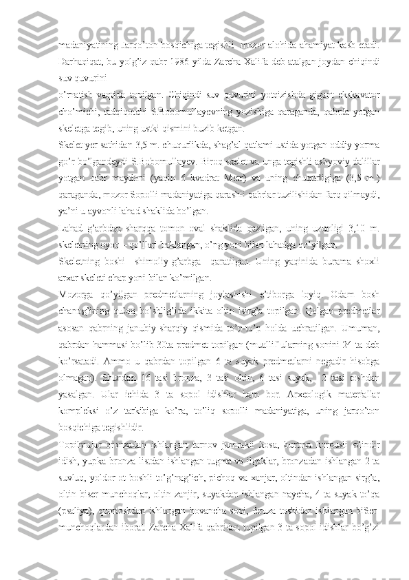 madaniyatining Jarqo’ton bosqichiga tegishli   mozor alohida ahamiyat kasb etadi.
Darhaqiqat, bu yolg’iz qabr 1986 yilda Zarcha Xalifa deb atalgan joydan chiqindi
suv quvurini 
o’rnatish   vaqtida   topilgan.   Chiqindi   suv   quvurini   yotqizishda   gigant   ekskavator
cho’michi,   tadqiqotchi   S.Bobomullayevning   yozishiga   qaraganda,   qabrda   yotgan
skeletga tegib, uning ustki qismini buzib ketgan.
Skelet yer sathidan 3,5 m. chuqurlikda, shag’al qatlami ustida yotgan oddiy yorma
go’r bo’lgandeydi S.Bobomullayev. Biroq skelet va unga tegishli ashyoviy dalillar
yotgan   qabr   maydoni   (yaqin   6   kvadrat   Metr)   va   uning   chuqurligiga   (3,5   m.)
qaraganda, mozor Sopolli madaniyatiga qarashli qabrlar tuzilishidan farq qilmaydi,
ya’ni u ayvonli lahad shaklida bo’lgan.
Lahad   g’arbdan   sharqqa   tomon   oval   shaklida   qazilgan,   uning   uzunligi   3,10   m.
skeletning oyoq – qo’llari buklangan, o’ng yoni bilan lahadga qo’yilgan. 
Skeletning   boshi     shimoliy-g’arbga     qaratilgan.   Uning   yaqinida   burama   shoxli
arxar skeleti chap yoni bilan ko’milgan. 
Mozorga   qo’yilgan   predmetlarning   joylashishi   e’tiborga   loyiq.   Odam   bosh
chanog’ining   quloq   bo’shlig’ida   ikkita   oltin   isirg’a   topilgan.   Qolgan   predmetlar
asosan   qabrning   janubiy-sharqiy   qismida   to’p-to’p   holda   uchratilgan.   Umuman,
qabrdan hammasi  bo’lib 30ta predmet  topilgan (muallif ularning sonini 24 ta deb
ko’rsatadi.   Ammo   u   qabrdan   topilgan   6   ta   suyak   predmetlarni   negadir   hisobga
olmagan).   Shundan   16   tasi   bronza,   3   tasi   oltin,   6   tasi   suyak,     2   tasi   toshdan
yasalgan.   Ular   ichida   3   ta   sopol   idishlar   ham   bor.   Arxeologik   materiallar
kompleksi   o’z   tarkibiga   ko’ra,   to’liq   sopolli   madaniyatiga,   uning   jarqo’ton
bosqichiga tegishlidir. 
Topilmalar   bronzadan   ishlangan   tarnov   jumrakli   kosa,   burtma   korpusli   silindir
idish, yupka bronza listdan ishlangan tugma va ilgaklar, bronzadan ishlangan 2 ta
suvluq, yoldor ot boshli to’g’nag’ich, pichoq va xanjar, oltindan ishlangan sirg’a,
oltin  biser-munchoqlar,  oltin  zanjir,   suyakdan   ishlangan   naycha,   4   ta  suyak   to’qa
(psaliya),   qumtoshdan   ishlangan   hovancha   sopi,   feruza   toshidan   ishlangan   biSer-
munchoqlardan iborat. Zarcha Xalifa qabridan topilgan 3 ta sopol idishlar bo’g’zi 