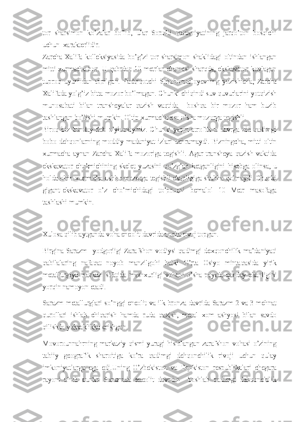 tor   sharsimon   ko’zalar   bo’lib,   ular   Sopolli   madaniyatining   jarqo’ton   bosqichi
uchun  xarakterlidir.
Zarcha   Xalifa   kolleksiyasida   bo’g’zi   tor   sharsimon   shaklidagi   oltindan   ishlangan
mitti  xurmacha bor. U qabrdan 10 metrlar  chamasi  sharqda, ekskavator  kovlagan
tuproq   uyumidan   topilgan.   Tadqiqotchi   S.Bobomulloyevning   yozishicha,   Zarcha
Xalifada yolg’iz bitta mozor bo’lmagan. Chunki chiqindi suv quvurlarini yotqizish
munosabati   bilan   transheyalar   qazish   vaqtida     boshqa   bir   mozor   ham   buzib
tashlangan bo’lishi mumkin. Oltin xurmacha esa o’sha mozorga tegishli. 
Biroq   biz   bunday   deb   o’ylamaymiz.   Chunki   yaqin   atrofda   u   davrga   oid   qadimgi
bobo  dehqonlarning  moddiy  madaniyat   izlari  uchramaydi.  Bizningcha,   mitti   oltin
xurmacha   aynan   Zarcha   Xalifa   mozoriga   tegishli.   Agar   transheya   qazish   vaktida
ekskavator   cho’michining   skelet   yuzasini   qo’zg’ab   ketganligini   hisobga   olinsa,   u
holda oltin xurmacha ushbu mozorga tegishli ekanligiga shubha qolmaydi. Chunki
gigant-ekskavator   o’z   cho’michidagi   to’proqni   bemalol   10   Metr   masofaga
tashlashi mumkin.
Xulosa qilib aytganda voha eneolit davrida ancha rivoj topgan.
Birgina   Sarazm     yodgorligi   Zarafshon   vodiysi   qadimgi   dexqonchilik   ma’daniyati
qabilalaring   nafaqat   noyob   manzilgohi   balki   O’rta   Osiyo   mintaqasida   yirik
metallurgiya   markazi   sifatida   mashxurligi   vohani   o’sha   paytda   qanday   ekanligini
yorqin namoyon etadi.
Sarazm metallurglari so’nggi eneolit va ilk bronza davrida Sarazm 2 va 3 mehnat
qurollari   ishlab   chiqarish   hamda   ruda   qazish,   metal   xom   ashyosi   bilan   savdo
qilishda yuksaklikka erishgan.
Movorounnahrning   markaziy   qismi   yuragi   hisiblangan   zarafshon   vohasi   o’zining
tabiiy   geografik   sharoitiga   ko’ra   qadimgi   dehqonchilik   rivoji   uchun   qulay
imkoniyatlarga   ega   edi.Uning   O’zbekiston   va   Tojikiston   respublikalari   chegara
rayoni   aholi   punkti   Sarazmda   eneolit   davrdan     boshlab   qadimgi   dehqonchilik 