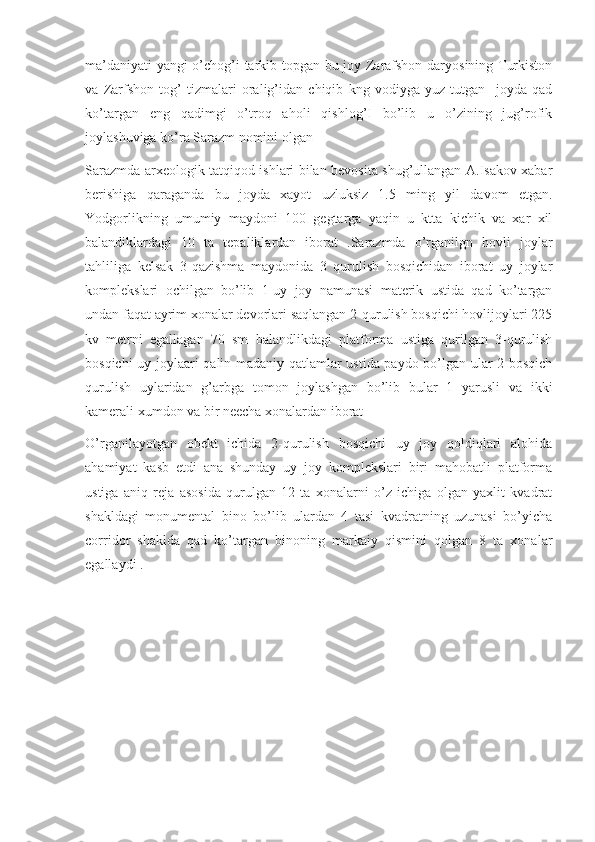 ma’daniyati  yangi o’chog’i tarkib topgan bu joy Zarafshon daryosining Turkiston
va   Zarfshon   tog’   tizmalari   oralig’idan   chiqib   kng   vodiyga   yuz   tutgan     joyda   qad
ko’targan   eng   qadimgi   o’troq   aholi   qishlog’I   bo’lib   u   o’zining   jug’rofik
joylashuviga ko’ra Sarazm nomini olgan
Sarazmda arxeologik tatqiqod ishlari bilan bevosita shug’ullangan A.Isakov xabar
berishiga   qaraganda   bu   joyda   xayot   uzluksiz   1.5   ming   yil   davom   etgan.
Yodgorlikning   umumiy   maydoni   100   gegtarga   yaqin   u   ktta   kichik   va   xar   xil
balandiklardagi   10   ta   tepaliklardan   iborat   .Sarazmda   o’rganilgn   hovli   joylar
tahliliga   kelsak   3-qazishma   maydonida   3   qurulish   bosqichidan   iborat   uy   joylar
komplekslari   ochilgan   bo’lib   1-uy   joy   namunasi   materik   ustida   qad   ko’targan
undan faqat ayrim xonalar devorlari saqlangan 2-qurulish bosqichi hovlijoylari 225
kv   metrni   egallagan   70   sm   balandlikdagi   platforma   ustiga   qurilgan   3-qurulish
bosqichi uy joylaari qalin madaniy qatlamlar ustida paydo bo’lgan ular 2-bosqich
qurulish   uylaridan   g’arbga   tomon   joylashgan   bo’lib   bular   1   yarusli   va   ikki
kamerali xumdon va bir neecha xonalardan iborat 
O’rganilayotgan   obekt   ichida   2-qurulish   bosqichi   uy   joy   qoldiqlari   alohida
ahamiyat   kasb   etdi   ana   shunday   uy   joy   komplekslari   biri   mahobatli   platforma
ustiga   aniq   reja   asosida   qurulgan   12   ta   xonalarni   o’z   ichiga   olgan   yaxlit   kvadrat
shakldagi   monumental   bino   bo’lib   ulardan   4   tasi   kvadratning   uzunasi   bo’yicha
corridor   shaklda   qad   ko’targan   binoning   markaiy   qismini   qolgan   8   ta   xonalar
egallaydi . 