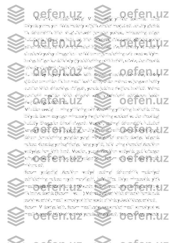 Ma’lumki,   miloddan   avvalgi   IV-III   –   ming   yilliklar   davomida     O’rta
Osiyoda yonma-yon  ikkita madaniy-xo’jalik zonalari mavjud edi. Janubiy-g’arbda
ilk   dehqonchilik   bilan   shug’ullanuvchi   jamoalar   yashasa,   mintaqaning   qolgan
hududlarida   hayvon   va   baliq   ovi   bilan   tirikchilik   o’tkazuvchi   qabilalar   yashar
edilar.     Albatta,   bu   ikki   zona   jamoalari   biqiq   holda,   o’zaro   iqtisodiy   va   madaniy
aloqalarsiz yashay olmaganlar. Har ikki tomon jamoalarining oziq-ovqat va kiyim-
boshga bo’lgan kundalik ixtiyojiy talablarining oshib borishi, so’zsiz, ular o’rtasida
iqtisodiy aloqalarni o’rnatishga olib kelgan.
Bu   iqtisodiy   hayotiy   talablardan   kelib   chiqqan   aloqalar,   qachonkim,   ibtidoiy
ajdodlar   tomonidan   ilk   bor   metall   kashf   etilib,   undan   mehnat   va   jangavor   harbiy
qurollar   ishlab   chiqarishga   o’tilgach,   yanada   jadalroq   rivojlana   boshladi.   Mehnat
qurollarini   metalldan   ishlab   chiqarish   xo’jalik   ixtirolarini   qabilalararo   keskin
rivojlanishiga turtki bo’ldi.
Miloddan   avvalgi   III-ming  yillikning  oxiri   va   II-ming   yillikning   boshlarida   O’rta
Osiyoda davom etayotgan mintaqaviy rivojlanishning xarakteri va ular o’rtasidagi
hududiy   Chegaralar   doirasi   o’zgardi.   Masalan,   qadimgi   dehqonchilik   hududlari
kengayib   bordi.   O’rta   Osiyoning   janubiy-g’arbida   neolit   davrida   tashkil   topgan
dehqon   jamoalarining   yangidan-yangi   manzilgohlari   eneolit   davriga   kelganda
nafaqat  Kapetdag yonbag’irlariga   keng yoyildi, balki  uning sharpalari  Zarafshon
vodiysiga   ham   kirib   bordi.   Masalan,   yuqori   Zarafshon   vodiysida   qad   ko’targan
so’nggi   eneolit   va   bronza   davri   yodgorligi   –   Sarazm   ana   shu   o’zgarishlardan
nishona edi.
Sarazm   yodgorligi   Zarafshon   vodiysi   qadimgi   dehqonchilik   madaniyati
qabilalarining   nafaqat   noyob   manzilgohi,   balki   O’rta   Osiyo   mintaqasida   yirik
metallurgiya markazi sifatida mashxurdir. Sarazm metallurglari so’nggi eneolit va
ilk bronza davrida (Sarazm II va III ) Mehnat qurollari ishlab chiqarish hamda ruda
qazish va eritish, metall xomashyosi bilan savdo qilishda yuksakliklarga erishadi. 
Sarazm IV davriga kelib, Sarazm metallurgiya ustaxonalari metall xomashyosi va
metall   buyumlar   ishlab   chiqarishni   yanada   kengaytiradi.   Sarazm   nafaqat   tevarak- 