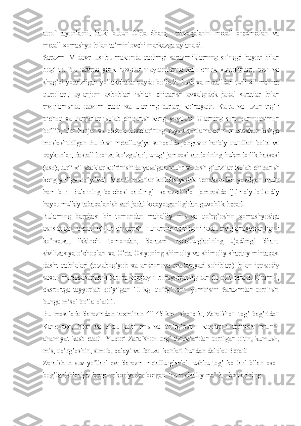 atrof   rayonlarni,   balki   butun   O’rta   Sharq     mintaqalarini   metall   predmetlari   va
metall xomashyo bilan ta’minlovchi markazga aylanadi.  
Sarazm   IV   davri   ushbu   makonda   qadimgi   sarazmliklarning   so’nggi   hayoti   bilan
bog’liq.   Bu   davrda   yirik   hovlilar   maydonlarida   kulolchilik   xumdonlari,   tosh   va
shag’ol yotqizilgan yo’lakchalar paydo bo’ladi. Tosh va metalldan turli xil mehnat
qurollari,   uy-anjom   asboblari   ishlab   chiqarish   avvalgidek   jadal   suratlar   bilan
rivojlanishda   davom   etadi   va   ularning   turlari   ko’payadi.   Kalta   va   uzun   tig’li
pichoq   va   hanjarlar   ishlab   chiqarish   keng   yoyiladi.   Ularning   sopi   qarmoqsimon
bo’lib,  ular   hanjar  va  pichoq dastalarining  suyak  qoplamalarini   mustaxkamlashga
moslashtirilgan Bu davr metallurgiya sanoatida jangavor harbiy qurollar: bolta va
paykonlar, dastali bronza ko’zgulari, urug’ jamoasi sardorining hukmdorlik hassasi
(aso), turli xil shaklar ko’rinishida yasalgan muhr va tosh g’urzilar ishlab chiqarish
keng   yo’lga   qo’yiladi.   Metall   muhrlar   kolleksiyasida   terrakotadan   yasalgan   muhr
ham   bor.   Bularning   barchasi   qadimgi     sarazmliklar   jamoasida   ijtimoiy-iqtisodiy
hayot mulkiy tabaqalanish sari jadal ketayotganligidan guvohlik beradi.
Bularning   barchasi   bir   tomondan   mahalliy   mis   va   qo’rg’oshin   xomashyosiga
asoslangan metall ishlab chiqarish   hunarmandchiligini jadal rivojlanayotganligini
ko’rsatsa,   ikkinchi   tomondan,   Sarazm   metallurglarining   Qadimgi   Sharq
sivilizasiya o’choqlari va O’rta Osiyoning shimoliy va shimoliy-sharqiy mintaqasi
dasht   qabilalari   (tozabog’yob   va   andronova   madaniyati   sohiblari)   bilan   iqtisodiy
savdo munosabatlarini tabora kengayib borayotganligidan dalolat beradi. Ehtimol,
eksportga   tayyorlab   qo’yilgan   10   kg.   qo’rg’oshin   yombisini   Sarazmdan   topilishi
bunga misol bo’la oladi1.
Bu   masalada   Sarazmdan   taxminan   40-45   km     sharqda,   Zarafshon   tog’   bag’ridan
Kanchach,   Yori   va   Jilau   kabi   mis   va   qo’rg’oshin   konlarini   topilishi   muhim
ahamiyat   kasb   etadi.   Yuqori   Zarafshon   tog’   tizmalaridan   topilgan   oltin,   kumush,
mis, qo’rg’oshin, simob, qalayi va feruza  konlari bundan dalolat Beradi. 
Zarafshon   suv   yo’llari   esa   Sarazm   metallurglarini     ushbu   tog’   konlari   bilan   oson
bog’lanishlariga  keng imkoniyatlar bergan. Bu mahalliy ma’dan konlarining  